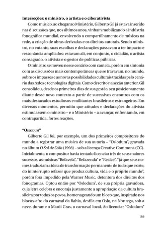 Interseções: o ministro, o artista e o ciberativista
Como músico, ao chegar ao Ministério, Gilberto Gil já estava inserido
nas discussões que, nos últimos anos, vinham mobilizando a indústria
fonográfica mundial, envolvendo o compartilhamento de músicas na
rede, a criação de obras derivadas e os direitos autorais. Sendo ministro, no entanto, suas escolhas e declarações passavam a ter impacto e
ressonância ampliados: estavam ali, em conjunto, o cidadão, o artista
consagrado, o ativista e o gestor de políticas públicas.
O ministro se moveu nesse cenário com cautela, porém em sintonia
com as discussões mais contemporâneas que se travavam, no mundo,
sobre os impasses e as novas possibilidades culturais trazidas pelo cenário das redes e tecnologias digitais. Como descrito na seção anterior, Gil
consolidou, desde os primeiros dias de sua gestão, seu posicionamento
diante desse novo contexto a partir de sucessivos encontros com os
mais destacados estudiosos e militantes brasileiros e estrangeiros. Em
diversos momentos, permitiu que atitudes e declarações do ativista
estimulassem o ministro – e o Ministério – a avançar, enfrentando, em
contrapartida, fortes reações.
“Oslodum”
Gilberto Gil foi, por exemplo, um dos primeiros compositores do
mundo a registrar uma música de sua autoria – “Oslodum”, gravada
no álbum O Sol de Oslo (1998) – sob a licença Creative Commons (CC).
Inicialmente, o compositor havia tentado licenciar três de seus maiores
sucessos, as músicas “Refavela”, “Refazenda” e “Realce”, “já que seus nomes traduziam a ideia de transformação permanente de tudo que existe,
do ininterrupto refazer que produz cultura, vida e o próprio mundo”,
porém fora impedido pela Warner Music, detentora dos direitos dos
fonogramas. Optou então por “Oslodum”, de sua própria gravadora,
cuja letra celebra e encoraja justamente a apropriação da cultura brasileira por todos os povos, homenageando um bloco que, inspirado nos
blocos-afro do carnaval da Bahia, desfila em Oslo, na Noruega, sob a
neve, durante o Mardi Gras, o carnaval local. Ao licenciar “Oslodum”
189

 