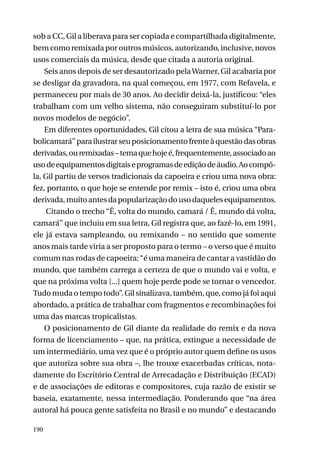 sob a CC, Gil a liberava para ser copiada e compartilhada digitalmente,
bem como remixada por outros músicos, autorizando, inclusive, novos
usos comerciais da música, desde que citada a autoria original.
Seis anos depois de ser desautorizado pela Warner, Gil acabaria por
se desligar da gravadora, na qual começou, em 1977, com Refavela, e
permaneceu por mais de 30 anos. Ao decidir deixá-la, justificou: “eles
trabalham com um velho sistema, não conseguiram substituí-lo por
novos modelos de negócio”.
Em diferentes oportunidades, Gil citou a letra de sua música “Parabolicamará” para ilustrar seu posicionamento frente à questão das obras
derivadas, ou remixadas – tema que hoje é, frequentemente, associado ao
uso de equipamentos digitais e programas de edição de áudio. Ao compôla, Gil partiu de versos tradicionais da capoeira e criou uma nova obra:
fez, portanto, o que hoje se entende por remix – isto é, criou uma obra
derivada, muito antes da popularização do uso daqueles equipamentos.
Citando o trecho “Ê, volta do mundo, camará / Ê, mundo dá volta,
camará” que incluiu em sua letra, Gil registra que, ao fazê-lo, em 1991,
ele já estava sampleando, ou remixando – no sentido que somente
anos mais tarde viria a ser proposto para o termo – o verso que é muito
comum nas rodas de capoeira: “é uma maneira de cantar a vastidão do
mundo, que também carrega a certeza de que o mundo vai e volta, e
que na próxima volta [...] quem hoje perde pode se tornar o vencedor.
Tudo muda o tempo todo”. Gil sinalizava, também, que, como já foi aqui
abordado, a prática de trabalhar com fragmentos e recombinações foi
uma das marcas tropicalistas.
O posicionamento de Gil diante da realidade do remix e da nova
forma de licenciamento – que, na prática, extingue a necessidade de
um intermediário, uma vez que é o próprio autor quem define os usos
que autoriza sobre sua obra –, lhe trouxe exacerbadas críticas, notadamente do Escritório Central de Arrecadação e Distribuição (ECAD)
e de associações de editoras e compositores, cuja razão de existir se
baseia, exatamente, nessa intermediação. Ponderando que “na área
autoral há pouca gente satisfeita no Brasil e no mundo” e destacando
190

 
