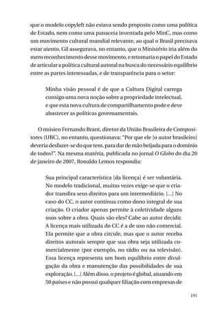 que o modelo copyleft não estava sendo proposto como uma política
de Estado, nem como uma panaceia inventada pelo MinC, mas como
um movimento cultural mundial relevante, ao qual o Brasil precisava
estar atento, Gil assegurava, no entanto, que o Ministério iria além do
mero reconhecimento desse movimento, e retomaria o papel do Estado
de articular a política cultural autoral na busca do necessário equilíbrio
entre as partes interessadas, e de transparência para o setor:
Minha visão pessoal é de que a Cultura Digital carrega
consigo uma nova noção sobre a propriedade intelectual,
e que esta nova cultura de compartilhamento pode e deve
abastecer as políticas governamentais.
O músico Fernando Brant, diretor da União Brasileira de Compositores (UBC), no entanto, questionava: “Por que ele [o autor brasileiro]
deveria desfazer-se do que tem, para dar de mão beijada para o domínio
de todos?”. Na mesma matéria, publicada no jornal O Globo do dia 20
de janeiro de 2007, Ronaldo Lemos respondia:
Sua principal característica [da licença] é ser voluntária.
No modelo tradicional, muitas vezes exige-se que o criador transfira seus direitos para um intermediário. [...] No
caso do CC, o autor continua como dono integral de sua
criação. O criador apenas permite à coletividade alguns
usos sobre a obra. Quais são eles? Cabe ao autor decidir.
A licença mais utilizada do CC é a de uso não comercial.
Ela permite que a obra circule, mas que o autor receba
direitos autorais sempre que sua obra seja utilizada comercialmente (por exemplo, no rádio ou na televisão).
Essa licença representa um bom equilíbrio entre divulgação da obra e manutenção das possibilidades de sua
exploração. [...] Além disso, o projeto é global, atuando em
50 países e não possui qualquer filiação com empresas de
191

 