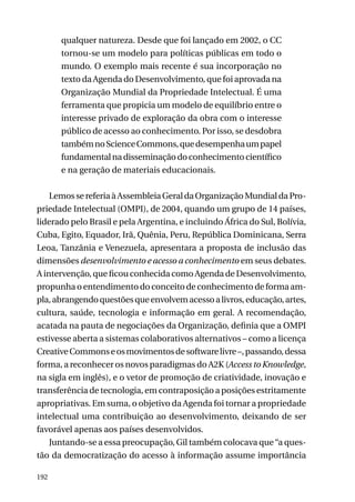 qualquer natureza. Desde que foi lançado em 2002, o CC
tornou-se um modelo para políticas públicas em todo o
mundo. O exemplo mais recente é sua incorporação no
texto da Agenda do Desenvolvimento, que foi aprovada na
Organização Mundial da Propriedade Intelectual. É uma
ferramenta que propicia um modelo de equilíbrio entre o
interesse privado de exploração da obra com o interesse
público de acesso ao conhecimento. Por isso, se desdobra
também no Science Commons, que desempenha um papel
fundamental na disseminação do conhecimento científico
e na geração de materiais educacionais.
Lemos se referia à Assembleia Geral da Organização Mundial da Propriedade Intelectual (OMPI), de 2004, quando um grupo de 14 países,
liderado pelo Brasil e pela Argentina, e incluindo África do Sul, Bolívia,
Cuba, Egito, Equador, Irã, Quênia, Peru, República Dominicana, Serra
Leoa, Tanzânia e Venezuela, apresentara a proposta de inclusão das
dimensões desenvolvimento e acesso a conhecimento em seus debates.
A intervenção, que ficou conhecida como Agenda de Desenvolvimento,
propunha o entendimento do conceito de conhecimento de forma ampla, abrangendo questões que envolvem acesso a livros, educação, artes,
cultura, saúde, tecnologia e informação em geral. A recomendação,
acatada na pauta de negociações da Organização, definia que a OMPI
estivesse aberta a sistemas colaborativos alternativos – como a licença
Creative Commons e os movimentos de software livre –, passando, dessa
forma, a reconhecer os novos paradigmas do A2K (Access to Knowledge,
na sigla em inglês), e o vetor de promoção de criatividade, inovação e
transferência de tecnologia, em contraposição a posições estritamente
apropriativas. Em suma, o objetivo da Agenda foi tornar a propriedade
intelectual uma contribuição ao desenvolvimento, deixando de ser
favorável apenas aos países desenvolvidos.
Juntando-se a essa preocupação, Gil também colocava que “a questão da democratização do acesso à informação assume importância
192

 
