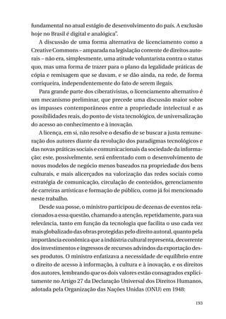 fundamental no atual estágio de desenvolvimento do país. A exclusão
hoje no Brasil é digital e analógica”.
A discussão de uma forma alternativa de licenciamento como a
Creative Commons – amparada na legislação corrente de direitos autorais – não era, simplesmente, uma atitude voluntarista contra o status
quo, mas uma forma de trazer para o plano da legalidade práticas de
cópia e remixagem que se davam, e se dão ainda, na rede, de forma
corriqueira, independentemente do fato de serem ilegais.
Para grande parte dos ciberativistas, o licenciamento alternativo é
um mecanismo preliminar, que precede uma discussão maior sobre
os impasses contemporâneos entre a propriedade intelectual e as
possibilidades reais, do ponto de vista tecnológico, de universalização
do acesso ao conhecimento e à inovação.
A licença, em si, não resolve o desafio de se buscar a justa remuneração dos autores diante da revolução dos paradigmas tecnológicos e
das novas práticas sociais e comunicacionais da sociedade da informação: este, possivelmente, será enfrentado com o desenvolvimento de
novos modelos de negócio menos baseados na propriedade dos bens
culturais, e mais alicerçados na valorização das redes sociais como
estratégia de comunicação, circulação de conteúdos, gerenciamento
de carreiras artísticas e formação de público, como já foi mencionado
neste trabalho.
Desde sua posse, o ministro participou de dezenas de eventos relacionados a essa questão, chamando a atenção, repetidamente, para sua
relevância, tanto em função da tecnologia que facilita o uso cada vez
mais globalizado das obras protegidas pelo direito autoral, quanto pela
importância econômica que a indústria cultural representa, decorrente
dos investimentos e ingressos de recursos advindos da exportação desses produtos. O ministro enfatizava a necessidade de equilíbrio entre
o direito de acesso à informação, à cultura e à inovação, e os direitos
dos autores, lembrando que os dois valores estão consagrados explicitamente no Artigo 27 da Declaração Universal dos Direitos Humanos,
adotada pela Organização das Nações Unidas (ONU) em 1948:
193

 