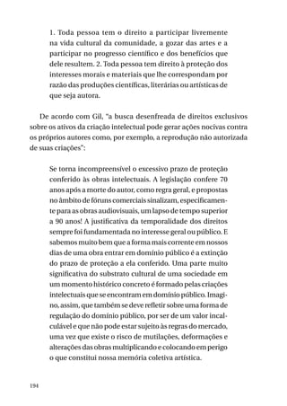 1. Toda pessoa tem o direito a participar livremente
na vida cultural da comunidade, a gozar das artes e a
participar no progresso científico e dos benefícios que
dele resultem. 2. Toda pessoa tem direito à proteção dos
interesses morais e materiais que lhe correspondam por
razão das produções científicas, literárias ou artísticas de
que seja autora.
De acordo com Gil, “a busca desenfreada de direitos exclusivos
sobre os ativos da criação intelectual pode gerar ações nocivas contra
os próprios autores como, por exemplo, a reprodução não autorizada
de suas criações”:
Se torna incompreensível o excessivo prazo de proteção
conferido às obras intelectuais. A legislação confere 70
anos após a morte do autor, como regra geral, e propostas
no âmbito de fóruns comerciais sinalizam, especificamente para as obras audiovisuais, um lapso de tempo superior
a 90 anos! A justificativa da temporalidade dos direitos
sempre foi fundamentada no interesse geral ou público. E
sabemos muito bem que a forma mais corrente em nossos
dias de uma obra entrar em domínio público é a extinção
do prazo de proteção a ela conferido. Uma parte muito
significativa do substrato cultural de uma sociedade em
um momento histórico concreto é formado pelas criações
intelectuais que se encontram em domínio público. Imagino, assim, que também se deve refletir sobre uma forma de
regulação do domínio público, por ser de um valor incalculável e que não pode estar sujeito às regras do mercado,
uma vez que existe o risco de mutilações, deformações e
alterações das obras multiplicando e colocando em perigo
o que constitui nossa memória coletiva artística.

194

 
