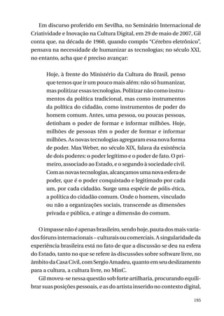 Em discurso proferido em Sevilha, no Seminário Internacional de
Criatividade e Inovação na Cultura Digital, em 29 de maio de 2007, Gil
conta que, na década de 1960, quando compôs “Cérebro eletrônico”,
pensava na necessidade de humanizar as tecnologias; no século XXI,
no entanto, acha que é preciso avançar:
Hoje, à frente do Ministério da Cultura do Brasil, penso
que temos que ir um pouco mais além: não só humanizar,
mas politizar essas tecnologias. Politizar não como instrumentos da política tradicional, mas como instrumentos
da política do cidadão, como instrumentos de poder do
homem comum. Antes, uma pessoa, ou poucas pessoas,
detinham o poder de formar e informar milhões. Hoje,
milhões de pessoas têm o poder de formar e informar
milhões. As novas tecnologias agregaram essa nova forma
de poder. Max Weber, no século XIX, falava da existência
de dois poderes: o poder legítimo e o poder de fato. O primeiro, associado ao Estado, e o segundo à sociedade civil.
Com as novas tecnologias, alcançamos uma nova esfera de
poder, que é o poder conquistado e legitimado por cada
um, por cada cidadão. Surge uma espécie de pólis-ética,
a política do cidadão comum. Onde o homem, vinculado
ou não a organizações sociais, transcende as dimensões
privada e pública, e atinge a dimensão do comum.
O impasse não é apenas brasileiro, sendo hoje, pauta dos mais variados fóruns internacionais – culturais ou comerciais. A singularidade da
experiência brasileira está no fato de que a discussão se deu na esfera
do Estado, tanto no que se refere às discussões sobre software livre, no
âmbito da Casa Civil, com Sergio Amadeu, quanto em seu deslizamento
para a cultura, a cultura livre, no MinC.
Gil moveu-se nessa questão sob forte artilharia, procurando equilibrar suas posições pessoais, e as do artista inserido no contexto digital,
195

 