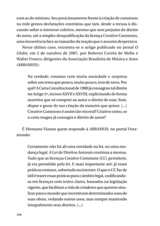 com as do ministro. Seu posicionamento frente à criação de commons
na rede gerava declarações contrárias que iam, desde a recusa à discussão sobre o interesse coletivo, mesmo que sem prejuízo do direito
do autor, até a simples desqualificação da licença Creative Commons,
uma incoerência face ao tamanho da reação que o assunto despertava.
Nesse último caso, encontra-se o artigo publicado no jornal O
Globo, em 2 de outubro de 2007, por Roberto Corrêa de Mello e
Walter Franco, dirigentes da Associação Brasileira de Música e Artes
(ABRAMUS):
Na verdade, estamos com muita ansiedade e surpresa
sobre um tema que pouco, muito pouco, tem de novo. Por
quê? A Carta Constitucional de 1988 já consagrou tal direito
no Artigo 5º, incisos XXVII e XXVIII, explicitando de forma
assertiva que só compete ao autor o direito de usar, fruir,
dispor e gozar de sua criação da maneira que quiser. [...]
Creative Commons é assim tão visceral? Criativo como, se
a carta magna já consagra o direito de autor?
É Hermano Vianna quem responde à ABRAMUS, no portal Overmundo:
Certamente não há ali uma novidade na lei, ou uma mudança legal. A Lei de Direitos Autorais continua a mesma.
Tudo que as licenças Creative Commons (CC) permitem,
já era permitido pela lei. E mais importante até: já eram
práticas comuns, sobretudo na internet. O que o CC faz de
útil é trazer essas práticas para o âmbito legal, codificandoas em licenças com textos claros, baseados na legislação
vigente, que facilitam a vida de criadores que querem sinalizar para o mundo que incentivam determinados usos de
suas obras, vedando outros usos, mas sempre mantendo
integralmente seus direitos. [...]
196

 