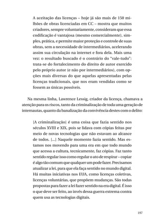 A aceitação das licenças – hoje já são mais de 150 milhões de obras licenciadas em CC – mostra que muitos
criadores, sempre voluntariamente, consideram que essa
codificação é vantajosa (mesmo comercialmente), simples, prática, e permite maior proteção e controle de suas
obras, sem a necessidade de intermediários, acelerando
assim sua circulação na internet e fora dela. Mais uma
vez: o resultado buscado é o contrário do “vale-tudo”:
trata-se do fortalecimento do direito de autor exercido
pelo próprio autor (e não por intermediários), com opções mais diversas do que aquelas apresentadas pelas
licenças tradicionais, que nos eram vendidas como se
fossem as únicas possíveis.
Na mesma linha, Lawrence Lessig, criador da licença, chamava a
atenção para os riscos, tanto da criminalização de toda uma geração de
internautas, quanto da banalização da convivência destes com o delito:
[A criminalização] é uma coisa que fazia sentido nos
séculos XVIII e XIX, pois se lidava com cópias feitas por
meio de novas tecnologias que não estavam ao alcance
de todos. [...] Naquele momento fazia sentido. Mas estamos nos movendo para uma era em que todo mundo
que acessa a cultura, tecnicamente, faz cópias. Faz tanto
sentido regular isso como regular o ato de respirar – copiar
é algo tão comum que qualquer um pode fazer. Precisamos
atualizar a lei, para que ela faça sentido no mundo digital.
Há muitas iniciativas nos EUA, como licenças coletivas,
licenças voluntárias, que propõem mudanças. São todas
propostas para fazer a lei fazer sentido na era digital. É isso
o que deve ser feito, ao invés dessa guerra extrema contra
quem usa as tecnologias digitais.

197

 