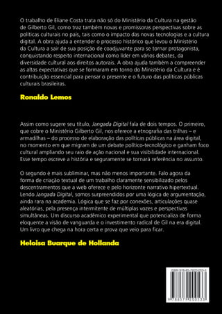 O trabalho de Eliane Costa trata não só do Ministério da Cultura na gestão
de Gilberto Gil, como traz também novas e promissoras perspectivas sobre as
políticas culturais no país, tais como o impacto das novas tecnologias e a cultura
digital. A obra ajuda a entender o processo histórico que levou o Ministério
da Cultura a sair de sua posição de coadjuvante para se tornar protagonista,
conquistando respeito internacional como líder em vários debates, da
diversidade cultural aos direitos autorais. A obra ajuda também a compreender
as altas expectativas que se formaram em torno do Ministério da Cultura e é
contribuição essencial para pensar o presente e o futuro das políticas públicas
culturais brasileiras.

Ronaldo Lemos

Assim como sugere seu título, Jangada Digital fala de dois tempos. O primeiro,
que cobre o Ministério Gilberto Gil, nos oferece a etnografia das trilhas – e
armadilhas – do processo de elaboração das políticas públicas na área digital,
no momento em que migram de um debate político-tecnológico e ganham foco
cultural ampliando seu raio de ação nacional e sua visibilidade internacional.
Esse tempo escreve a história e seguramente se tornará referência no assunto.
O segundo é mais subliminar, mas não menos importante. Falo agora da
forma de criação textual de um trabalho claramente sensibilizado pelos
descentramentos que a web oferece e pelo horizonte narrativo hipertextual.
Lendo Jangada Digital, somos surpreendidos por uma lógica de argumentação,
ainda rara na academia. Lógica que se faz por conexões, articulações quase
aleatórias, pela presença intermitente de múltiplas vozes e perspectivas
simultâneas. Um discurso acadêmico experimental que potencializa de forma
eloquente a visão de vanguarda e o investimento radical de Gil na era digital.
Um livro que chega na hora certa e prova que veio para ficar.

Heloisa Buarque de Hollanda

 