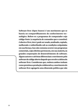 Software livre (Open Source) é um movimento que se
baseia no compartilhamento do conhecimento tecnológico. Refere-se a programas de computador cujo
código-fonte (a sequência de comandos que o constitui)
é aberto e livre, isto é, pode ser usado, analisado, copiado,
melhorado e redistribuído sob as condições estipuladas
em sua licença. Isso não costuma ocorrer nos programas
comerciais, cujos direitos pertencem, em sua maioria, às
grandes corporações de desenvolvimento de software.
Alguns autores e ativistas diferenciam o movimento pelo
software de código aberto daquele que envolve a defesa do
software livre. Consideram que, embora ambos tenham
como premissa a produção colaborativa, o movimento do
software livre agregaria uma dimensão política que não

18

 