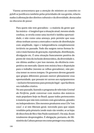 Vianna acrescentava que a atenção do ministro ao conceito copyleft se justificava também pelas prioridades de sua gestão, relacionadas à afirmação dos direitos culturais e da diversidade, destacadas
no discurso de posse:
Para quem não tem gravadora – a maioria da gente que
faz música – é inegável que a situação atual, mesmo ainda
confusa, se revela como uma incrível e inédita oportunidade, e não como uma ameaça, pois permite que suas
obras tenham acesso a mercados e meios de distribuição
com amplitude, vigor e independência completamente
inviáveis no passado. Todo dia surgem novas formas locais e mais baratas de gravação, reprodução, distribuição,
divulgação etc. É uma situação francamente positiva do
ponto de vista da inclusão democrática, da diversidade e,
em última análise e por isso mesmo, da eficiência competitiva no mercado. Quem tem música boa e disposição
para o trabalho (mesmo as velhas gravadoras), não precisa temer os novos tempos. Os governos devem garantir
que grupos diferentes possam exercer plenamente essa
oportunidade, que possam ter acesso aos equipamentos
– inclusive ferramentas para proteção legal – que facilitem
seu trabalho criativo.
No ano passado, fazendo o programa de televisão Central
da Periferia, pude conversar com muitos dos músicos
mais populares hoje no Brasil, quase todos pertencentes
à maioria que não tem contrato com gravadoras, grandes
ou independentes. Eles mesmos produzem seus CDs “em
casa”, e aí sim liberam geral, torcendo para que sejam
vendidos pela pirataria (onde mais vão vender, se as lojas
de disco fora de Rio e São Paulo sumiram?). Ou seja, ficam
totalmente desprotegidos. É obrigação, portanto, do Ministério da Cultura pensar em como proteger essa maioria,
198

 