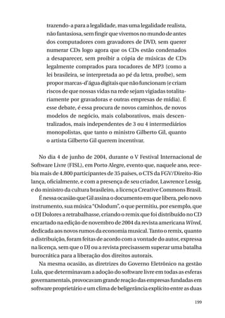 trazendo-a para a legalidade, mas uma legalidade realista,
não fantasiosa, sem fingir que vivemos no mundo de antes
dos computadores com gravadores de DVD, sem querer
numerar CDs logo agora que os CDs estão condenados
a desaparecer, sem proibir a cópia de músicas de CDs
legalmente comprados para tocadores de MP3 (como a
lei brasileira, se interpretada ao pé da letra, proíbe), sem
propor marcas-d’água digitais que não funcionam (e criam
riscos de que nossas vidas na rede sejam vigiadas totalitariamente por gravadoras e outras empresas de mídia). É
esse debate, é essa procura de novos caminhos, de novos
modelos de negócio, mais colaborativos, mais descentralizados, mais independentes de 3 ou 4 intermediários
monopolistas, que tanto o ministro Gilberto Gil, quanto
o artista Gilberto Gil querem incentivar.
No dia 4 de junho de 2004, durante o V Festival Internacional de
Software Livre (FISL), em Porto Alegre, evento que, naquele ano, recebia mais de 4.800 participantes de 35 países, o CTS da FGV/Direito-Rio
lança, oficialmente, e com a presença de seu criador, Lawrence Lessig,
e do ministro da cultura brasileiro, a licença Creative Commons Brasil.
É nessa ocasião que Gil assina o documento em que libera, pelo novo
instrumento, sua música “Oslodum”, o que permitiu, por exemplo, que
o DJ Dolores a retrabalhasse, criando o remix que foi distribuído no CD
encartado na edição de novembro de 2004 da revista americana Wired,
dedicada aos novos rumos da economia musical. Tanto o remix, quanto
a distribuição, foram feitas de acordo com a vontade do autor, expressa
na licença, sem que o DJ ou a revista precisassem superar uma batalha
burocrática para a liberação dos direitos autorais.
Na mesma ocasião, as diretrizes do Governo Eletrônico na gestão
Lula, que determinavam a adoção do software livre em todas as esferas
governamentais, provocavam grande reação das empresas fundadas em
software proprietário e um clima de beligerância explícito entre as duas
199

 