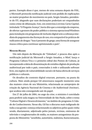 partes. Exemplo disso é que, menos de uma semana depois do FISL,
a Microsoft protocola notificação judicial com pedido de explicações
ao maior propulsor do movimento no país, Sergio Amadeu, presidente do ITI, alegando que suas declarações poderiam ser enquadradas
como crime de difamação. Este, em entrevista à revista Carta Capital,
intitulada “O Pinguim Avança”, havia dito que a estratégia da empresa,
de ofertar a gestores do poder público o sistema operacional Windows
para instalação em programas de inclusão digital sem a cobrança imediata do pagamento das licenças de uso, era comparável às práticas de
traficantes de drogas: “Isso é presente de grego, uma forma de assegurar
massa crítica para continuar aprisionando o país”.
Ministro Hacker
Um mês depois da liberação de “Oslodum”, e poucos dias após a
notificação judicial da Microsoft a Sergio Amadeu, o MinC lança o
Programa Cultura Viva e o primeiro edital dos Pontos de Cultura, já
incorporando a ideia de disseminação de estúdios digitais de produção
audiovisual por todo o país, conectados à rede e utilizando software
livre, em regiões de vulnerabilidade social e de baixa oferta de serviços
públicos e culturais.
Os desafios do contexto digital estavam, portanto, na pauta da
cultura. Mais ainda porque Gil atravessava naquele momento uma
das maiores crises de seu Ministério, relacionada ao anteprojeto de
criação da Agência Nacional do Cinema e do Audiovisual (Ancinav),
que acabou não conseguindo sair do papel.
Em 27 de julho de 2004, no auge da crise, o ministro é convidado
para proferir aula magna na Universidade de São Paulo, sobre o tema
“Cultura Digital e Desenvolvimento,” no âmbito do programa A Cidade do Conhecimento. Nesse dia, Gil faz o discurso mais indignado de
toda a sua gestão: começa relacionando os adjetivos pelos quais vinha
sendo, diariamente, adjetivado pelos jornais, revistas, emissoras de
televisão e conglomerados de mídia, os maiores antagonistas da proposta do Ministério: “xenófobo, autoritário, stalinista, burocratizante,
200

 