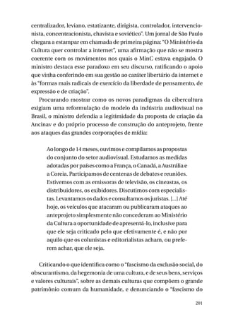 centralizador, leviano, estatizante, dirigista, controlador, intervencionista, concentracionista, chavista e soviético”. Um jornal de São Paulo
chegara a estampar em chamada de primeira página: “O Ministério da
Cultura quer controlar a internet”, uma afirmação que não se mostra
coerente com os movimentos nos quais o MinC estava engajado. O
ministro destaca esse paradoxo em seu discurso, ratificando o apoio
que vinha conferindo em sua gestão ao caráter libertário da internet e
às “formas mais radicais de exercício da liberdade de pensamento, de
expressão e de criação”.
Procurando mostrar como os novos paradigmas da cibercultura
exigiam uma reformulação do modelo da indústria audiovisual no
Brasil, o ministro defendia a legitimidade da proposta de criação da
Ancinav e do próprio processo de construção do anteprojeto, frente
aos ataques das grandes corporações de mídia:
Ao longo de 14 meses, ouvimos e compilamos as propostas
do conjunto do setor audiovisual. Estudamos as medidas
adotadas por países como a França, o Canadá, a Austrália e
a Coreia. Participamos de centenas de debates e reuniões.
Estivemos com as emissoras de televisão, os cineastas, os
distribuidores, os exibidores. Discutimos com especialistas. Levantamos os dados e consultamos os juristas. [...] Até
hoje, os veículos que atacaram ou publicaram ataques ao
anteprojeto simplesmente não concederam ao Ministério
da Cultura a oportunidade de apresentá-lo, inclusive para
que ele seja criticado pelo que efetivamente é, e não por
aquilo que os colunistas e editorialistas acham, ou preferem achar, que ele seja.
Criticando o que identifica como o “fascismo da exclusão social, do
obscurantismo, da hegemonia de uma cultura, e de seus bens, serviços
e valores culturais”, sobre as demais culturas que compõem o grande
patrimônio comum da humanidade, e denunciando o “fascismo do
201

 