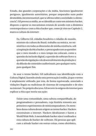 Estado, das grandes corporações e da mídia, fascismos igualmente
perigosos, igualmente autoritários, porque amparados num poder
desmedido, incomensurável, que se afirma sobre a sociedade e a democracia”, Gil provoca a mídia, ao se identificar como um ministro hacker,
disposto a operar os mecanismos estatais de acordo com a dinâmica
contemporânea e com a ética hacker que, como já visto no Capítulo 2,
marca a cultura da internet:
Eu, Gilberto Gil, cidadão brasileiro e cidadão do mundo,
ministro da cultura do Brasil, trabalho na música, no ministério e em todas as dimensões de minha existência, sob
a inspiração da ética hacker, e preocupado com as questões
que o meu mundo e o meu tempo me colocam, como a
questão da inclusão digital, a questão do software livre e a
questão da regulação e do desenvolvimento da produção e
da difusão de conteúdos audiovisuais, por qualquer meio,
para qualquer fim.
Ao usar o termo hacker, Gil radicalizava sua identificação com a
Cultura Digital, fazendo ainda uma provocação à mídia, já que o termo
é amplamente utilizado, por esta, de forma equivocada, associado a
violações ilegais ou maliciosas de sistemas de computador e de sites
na internet. No próprio discurso, Gil recorre às origens da internet para
explicar a ética que movia sua ação:
Existe uma comunidade, uma cultura compartilhada, de
programadores e pensadores, cuja história remonta aos
primeiros experimentos de minicomputadores. Os membros dessa cultura deram origem ao termo hacker. Hackers
construíram a internet. Hackers idealizaram e fazem a
World Wide Web. A mentalidade hacker não é confinada a
esta cultura do hacker-de-software. Há pessoas que aplicam a atitude hacker em outras coisas, como eletrônica,
202

 