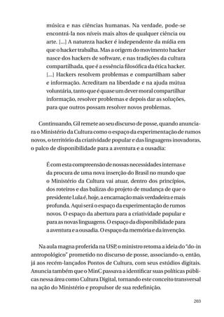 música e nas ciências humanas. Na verdade, pode-se
encontrá-la nos níveis mais altos de qualquer ciência ou
arte. [...] A natureza hacker é independente da mídia em
que o hacker trabalha. Mas a origem do movimento hacker
nasce dos hackers de software, e nas tradições da cultura
compartilhada, que é a essência filosófica da ética hacker.
[...] Hackers resolvem problemas e compartilham saber
e informação. Acreditam na liberdade e na ajuda mútua
voluntária, tanto que é quase um dever moral compartilhar
informação, resolver problemas e depois dar as soluções,
para que outros possam resolver novos problemas.
Continuando, Gil remete ao seu discurso de posse, quando anunciara o Ministério da Cultura como o espaço da experimentação de rumos
novos, o território da criatividade popular e das linguagens inovadoras,
o palco de disponibilidade para a aventura e a ousadia:
É com esta compreensão de nossas necessidades internas e
da procura de uma nova inserção do Brasil no mundo que
o Ministério da Cultura vai atuar, dentro dos princípios,
dos roteiros e das balizas do projeto de mudança de que o
presidente Lula é, hoje, a encarnação mais verdadeira e mais
profunda. Aqui será o espaço da experimentação de rumos
novos. O espaço da abertura para a criatividade popular e
para as novas linguagens. O espaço da disponibilidade para
a aventura e a ousadia. O espaço da memória e da invenção.
Na aula magna proferida na USP o ministro retoma a ideia do “do-in
,
antropológico” prometido no discurso de posse, associando-o, então,
já aos recém-lançados Pontos de Cultura, com seus estúdios digitais.
Anuncia também que o MinC passava a identificar suas políticas públicas nessa área como Cultura Digital, tornando este conceito transversal
na ação do Ministério e propulsor de sua redefinição.
203

 