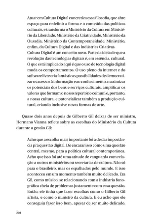 Atuar em Cultura Digital concretiza essa filosofia, que abre
espaço para redefinir a forma e o conteúdo das políticas
culturais, e transforma o Ministério da Cultura em Ministério da Liberdade, Ministério da Criatividade, Ministério da
Ousadia, Ministério da Contemporaneidade. Ministério,
enfim, da Cultura Digital e das Indústrias Criativas.
Cultura Digital é um conceito novo. Parte da ideia de que a
revolução das tecnologias digitais é, em essência, cultural.
O que está implicado aqui é que o uso de tecnologia digital
muda os comportamentos. O uso pleno da internet e do
software livre cria fantásticas possibilidades de democratizar os acessos à informação e ao conhecimento, maximizar
os potenciais dos bens e serviços culturais, amplificar os
valores que formam o nosso repertório comum e, portanto,
a nossa cultura, e potencializar também a produção cultural, criando inclusive novas formas de arte.
Quase dois anos depois de Gilberto Gil deixar de ser ministro,
Hermano Vianna reflete sobre as escolhas do Ministério da Cultura
durante a gestão Gil:
Acho que a escolha mais importante foi a de dar importância pra questão digital. De encarar isso como uma questão
central, mesmo, para a política cultural contemporânea.
Acho que isso foi até uma atitude de vanguarda com relação a outros ministérios ou secretarias de cultura. Não só
para o brasileiro, mas os espalhados pelo mundo. E isso
aconteceu em um momento também muito delicado. Era
Gil, como músico, se relacionando com a indústria fonográfica cheia de problemas justamente com essa questão.
Então, ele tinha que fazer escolhas como o Gilberto Gil
artista, e como o ministro da cultura. E eu acho que ele
conseguiu fazer isso bem, apesar de ser muito delicado.
204

 