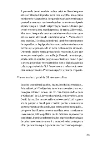 A ponto de eu ter ouvido muitas críticas dizendo que o
artista Gilberto Gil podia fazer essa escolha, mas como
ministro ele não poderia. Porque ele estaria determinando
que todos os outros músicos deveriam ter o mesmo tipo de
atitude ou que o Estado vai privilegiar ações culturais que
levem em conta essa escolha pessoal do artista Gilberto Gil.
Mas eu acho que ele estava também se colocando como
artista, como dentro de um laboratório: “– Vamos fazer
essa escolha.”. E colocando o Brasil também como espaço
de experiência. Aqui poderiam ser experimentadas novas
formas de se pensar e de se fazer cultura nessa situação.
O mundo inteiro estava procurando respostas. Claro que
as respostas ninguém tem até hoje. Passado tanto tempo,
ainda estão aí aquelas perguntas anteriores: como é que
o artista pode viver hoje da música com a digitalização da
cultura, quando é tão fácil fazer circular a informação e copiar as informações. Pra isso ninguém tem uma resposta.
Vianna analisa o papel de Gil nessas escolhas:
Eu acho que o Brasil ganhou muito. Isso foi interessante...
foi um farol. A Wired [revista americana com foco em tecnologia e internet] lançou um CD com todo mundo, e com
a “Oslodum” do Gil. Teve o show do Gil, em Nova York, com
David Byrne. Era uma ocasião muito especial. Ali a gente
sentia porque o Brasil, por ter o Gil, por ter um ministro
que estava pensando aquilo, que estava propondo aquilo...
porque o Brasil, mesmo sem escolher, sem transformar
isso em uma política pública muito definida, aquilo serviu
como farol. Iluminava determinados aspectos da produção
de cultura contemporânea. E o mundo inteiro começou a
olhar para saber o que é que estava acontecendo por aqui.

205

 