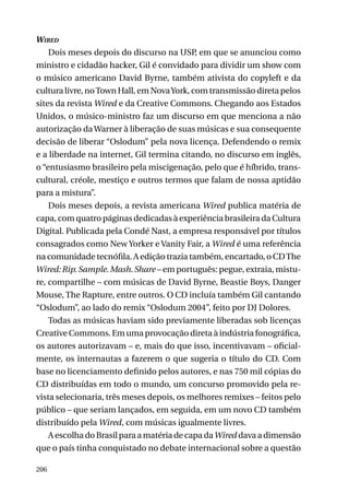 Wired
Dois meses depois do discurso na USP, em que se anunciou como
ministro e cidadão hacker, Gil é convidado para dividir um show com
o músico americano David Byrne, também ativista do copyleft e da
cultura livre, no Town Hall, em Nova York, com transmissão direta pelos
sites da revista Wired e da Creative Commons. Chegando aos Estados
Unidos, o músico-ministro faz um discurso em que menciona a não
autorização da Warner à liberação de suas músicas e sua consequente
decisão de liberar “Oslodum” pela nova licença. Defendendo o remix
e a liberdade na internet, Gil termina citando, no discurso em inglês,
o “entusiasmo brasileiro pela miscigenação, pelo que é híbrido, transcultural, créole, mestiço e outros termos que falam de nossa aptidão
para a mistura”.
Dois meses depois, a revista americana Wired publica matéria de
capa, com quatro páginas dedicadas à experiência brasileira da Cultura
Digital. Publicada pela Condé Nast, a empresa responsável por títulos
consagrados como New Yorker e Vanity Fair, a Wired é uma referência
na comunidade tecnófila. A edição trazia também, encartado, o CD The
Wired: Rip. Sample. Mash. Share – em português: pegue, extraia, misture, compartilhe – com músicas de David Byrne, Beastie Boys, Danger
Mouse, The Rapture, entre outros. O CD incluía também Gil cantando
“Oslodum”, ao lado do remix “Oslodum 2004”, feito por DJ Dolores.
Todas as músicas haviam sido previamente liberadas sob licenças
Creative Commons. Em uma provocação direta à indústria fonográfica,
os autores autorizavam – e, mais do que isso, incentivavam – oficialmente, os internautas a fazerem o que sugeria o título do CD. Com
base no licenciamento definido pelos autores, e nas 750 mil cópias do
CD distribuídas em todo o mundo, um concurso promovido pela revista selecionaria, três meses depois, os melhores remixes – feitos pelo
público – que seriam lançados, em seguida, em um novo CD também
distribuído pela Wired, com músicas igualmente livres.
A escolha do Brasil para a matéria de capa da Wired dava a dimensão
que o país tinha conquistado no debate internacional sobre a questão
206

 