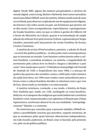digital. Desde 2003, alguns dos maiores pesquisadores e ativistas do
mundo digital, como Lessig, Barlow e Barbrook, bem como o jornalista
americano Julian Dibbell, autor da matéria, tinham estado mais de uma
vez no Brasil, para observar a explosão do uso de equipamentos digitais,
da internet e das redes sociais no país, um fenômeno que persiste até
os dias atuais. Estes acompanhavam, especialmente, o protagonismo
do Estado brasileiro, tanto no que se referia à gestão de Gilberto Gil
à frente do Ministério da Cultura, quanto à recomendação de ampla
adoção do software livre pelo Governo Federal, capitaneada por Sergio
Amadeu, passando pelo lançamento da versão brasileira da licença
Creative Commons.
A matéria da revista Wired ressaltava, portanto, a adesão do Brasil
– no nível das políticas públicas – às discussões mais contemporâneas
que se travavam no mundo. Com bastante conhecimento sobre a cultura brasileira, o jornalista ressaltava, na matéria, a singularidade do
movimento pela cultura livre no Brasil e chegava a identificar o país
como “uma nação open source”. O Manifesto antropofágico de Oswald
de Andrade de 1928, o Tropicalismo dos anos 1960, e a ameaça de
quebra das patentes dos remédios contra a AIDS pelo então ministro
da saúde José Serra, em 1996 eram citados como antecedentes para a
forma como a cultura brasileira decidira se relacionar com o que vem
de fora, absorvendo as novidades e as reinventando.
A matéria terminava, contando, a seu modo, a história do bispo
Pero Sardinha que, tendo, em 1556, naufragado na costa brasileira,
dedicara-se à catequese dos indígenas que então habitavam o território
brasileiro: estes, impressionados com a gloriosa civilização que o bispo
representava, resolveram absorvê-lo em sua totalidade, “antropofagicamente” falando, e o comeram.
Na entrevista que concedeu para o presente trabalho, Dibbell ressaltou a possibilidade concreta que percebeu, naquele momento, de
que as mudanças pelas quais lutavam ciberativistas independentes,
em todo mundo, pudessem, no Brasil, estar se fazendo, pela primeira
vez, pela via da política pública:
207

 