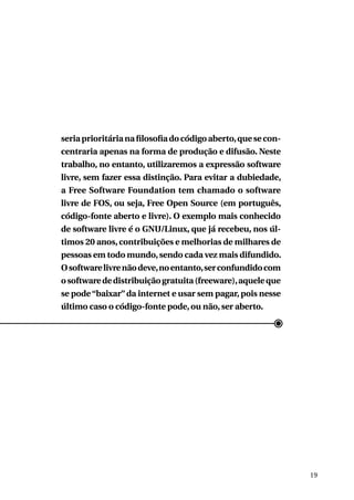 seria prioritária na filosofia do código aberto, que se concentraria apenas na forma de produção e difusão. Neste
trabalho, no entanto, utilizaremos a expressão software
livre, sem fazer essa distinção. Para evitar a dubiedade,
a Free Software Foundation tem chamado o software
livre de FOS, ou seja, Free Open Source (em português,
código-fonte aberto e livre). O exemplo mais conhecido
de software livre é o GNU/Linux, que já recebeu, nos últimos 20 anos, contribuições e melhorias de milhares de
pessoas em todo mundo, sendo cada vez mais difundido.
O software livre não deve, no entanto, ser confundido com
o software de distribuição gratuita (freeware), aquele que
se pode “baixar” da internet e usar sem pagar, pois nesse
último caso o código-fonte pode, ou não, ser aberto.

19

 