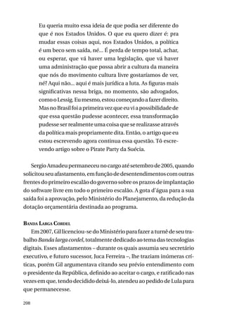 Eu queria muito essa ideia de que podia ser diferente do
que é nos Estados Unidos. O que eu quero dizer é: pra
mudar essas coisas aqui, nos Estados Unidos, a política
é um beco sem saída, né... É perda de tempo total, achar,
ou esperar, que vá haver uma legislação, que vá haver
uma administração que possa abrir a cultura da maneira
que nós do movimento cultura livre gostaríamos de ver,
né? Aqui não... aqui é mais jurídica a luta. As figuras mais
significativas nessa briga, no momento, são advogados,
como o Lessig. Eu mesmo, estou começando a fazer direito.
Mas no Brasil foi a primeira vez que eu vi a possibilidade de
que essa questão pudesse acontecer, essa transformação
pudesse ser realmente uma coisa que se realizasse através
da política mais propriamente dita. Então, o artigo que eu
estou escrevendo agora continua essa questão. Tô escrevendo artigo sobre o Pirate Party da Suécia.
Sergio Amadeu permaneceu no cargo até setembro de 2005, quando
solicitou seu afastamento, em função de desentendimentos com outras
frentes do primeiro escalão do governo sobre os prazos de implantação
do software livre em todo o primeiro escalão. A gota d’água para a sua
saída foi a aprovação, pelo Ministério do Planejamento, da redução da
dotação orçamentária destinada ao programa.
Banda Larga Cordel
Em 2007, Gil licenciou-se do Ministério para fazer a turnê de seu trabalho Banda larga cordel, totalmente dedicado ao tema das tecnologias
digitais. Esses afastamentos – durante os quais assumia seu secretário
executivo, e futuro sucessor, Juca Ferreira –, lhe traziam inúmeras críticas, porém Gil argumentava citando seu prévio entendimento com
o presidente da República, definido ao aceitar o cargo, e ratificado nas
vezes em que, tendo decidido deixá-lo, atendeu ao pedido de Lula para
que permanecesse.
208

 