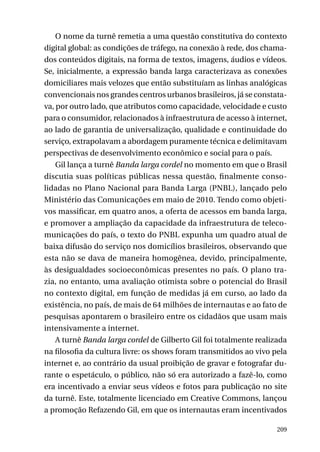 O nome da turnê remetia a uma questão constitutiva do contexto
digital global: as condições de tráfego, na conexão à rede, dos chamados conteúdos digitais, na forma de textos, imagens, áudios e vídeos.
Se, inicialmente, a expressão banda larga caracterizava as conexões
domiciliares mais velozes que então substituíam as linhas analógicas
convencionais nos grandes centros urbanos brasileiros, já se constatava, por outro lado, que atributos como capacidade, velocidade e custo
para o consumidor, relacionados à infraestrutura de acesso à internet,
ao lado de garantia de universalização, qualidade e continuidade do
serviço, extrapolavam a abordagem puramente técnica e delimitavam
perspectivas de desenvolvimento econômico e social para o país.
Gil lança a turnê Banda larga cordel no momento em que o Brasil
discutia suas políticas públicas nessa questão, finalmente consolidadas no Plano Nacional para Banda Larga (PNBL), lançado pelo
Ministério das Comunicações em maio de 2010. Tendo como objetivos massificar, em quatro anos, a oferta de acessos em banda larga,
e promover a ampliação da capacidade da infraestrutura de telecomunicações do país, o texto do PNBL expunha um quadro atual de
baixa difusão do serviço nos domicílios brasileiros, observando que
esta não se dava de maneira homogênea, devido, principalmente,
às desigualdades socioeconômicas presentes no país. O plano trazia, no entanto, uma avaliação otimista sobre o potencial do Brasil
no contexto digital, em função de medidas já em curso, ao lado da
existência, no país, de mais de 64 milhões de internautas e ao fato de
pesquisas apontarem o brasileiro entre os cidadãos que usam mais
intensivamente a internet.
A turnê Banda larga cordel de Gilberto Gil foi totalmente realizada
na filosofia da cultura livre: os shows foram transmitidos ao vivo pela
internet e, ao contrário da usual proibição de gravar e fotografar durante o espetáculo, o público, não só era autorizado a fazê-lo, como
era incentivado a enviar seus vídeos e fotos para publicação no site
da turnê. Este, totalmente licenciado em Creative Commons, lançou
a promoção Refazendo Gil, em que os internautas eram incentivados
209

 