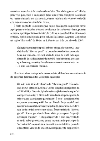 a remixar uma das três versões da música “Banda larga cordel” ali disponíveis, podendo o candidato fazer um remix completo da canção
ou mesmo inserir, em sua versão, outras músicas do repertório de Gil,
criando novas obras também livres.
É certo que tudo isso colaborava para a divulgação da própria turnê.
A proposta era simples, e estava ao alcance de todos os artistas, porém,
sendo seu protagonista o ministro da cultura, a novidade levantou novas
críticas, como a publicada pelo colunista Marcos Augusto Gonçalves
na seção “Ilustrada” da Folha de S. Paulo, em 6 de outubro de 2007:
É engraçado um compositor bem-sucedido como Gil tirar
chinfra de “liberou geral” na questão dos direitos autorais.
Mas, na verdade, ele está abrindo mão de quê? Pelo que
entendi, de nada: apenas de não ir à Justiça contra pessoas
que fazem gravações dos shows e as colocam na internet
– o que já ocorreria mesmo.
Hermano Vianna responde ao colunista, defendendo a autonomia
do autor na definição dos usos para sua obra:
Gil não está tirando chinfra de “liberou geral” com relação a seus direitos autorais. Como dizem os dirigentes da
ABRAMUS, a Constituição brasileira já determina que “só
compete ao autor o direito de usar, fruir, dispor e gozar de
sua criação da maneira que quiser.” É isso – simplesmente
e apenas isso – o que Gil faz em Banda larga cordel: está
reafirmando enfaticamente seu direito autoral de decidir o
que pode ser feito com suas obras. É o contrário do “liberou
geral”. Liberar geral seria fazer vista grossa para “o que já
ocorreria mesmo” – Gil está trazendo o que ocorre (todo
mundo sabe que ocorre, quase todo mundo participa da
“ocorrência” – e muitos autores ficam satisfeitos quando
encontram vídeos de seus shows ilegalmente disponíveis
210

 
