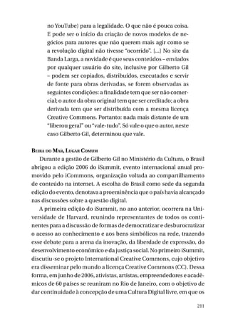 no YouTube) para a legalidade. O que não é pouca coisa.
E pode ser o início da criação de novos modelos de negócios para autores que não querem mais agir como se
a revolução digital não tivesse “ocorrido”. [...] No site da
Banda Larga, a novidade é que seus conteúdos – enviados
por qualquer usuário do site, inclusive por Gilberto Gil
– podem ser copiados, distribuídos, executados e servir
de fonte para obras derivadas, se forem observadas as
seguintes condições: a finalidade tem que ser não comercial; o autor da obra original tem que ser creditado; a obra
derivada tem que ser distribuída com a mesma licença
Creative Commons. Portanto: nada mais distante de um
“liberou geral” ou “vale-tudo”. Só vale o que o autor, neste
caso Gilberto Gil, determinou que vale.
Beira do Mar, Lugar Comum
Durante a gestão de Gilberto Gil no Ministério da Cultura, o Brasil
abrigou a edição 2006 do iSummit, evento internacional anual promovido pelo iCommons, organização voltada ao compartilhamento
de conteúdo na internet. A escolha do Brasil como sede da segunda
edição do evento, denotava a proeminência que o país havia alcançado
nas discussões sobre a questão digital.
A primeira edição do iSummit, no ano anterior, ocorrera na Universidade de Harvard, reunindo representantes de todos os continentes para a discussão de formas de democratizar e desburocratizar
o acesso ao conhecimento e aos bens simbólicos na rede, trazendo
esse debate para a arena da inovação, da liberdade de expressão, do
desenvolvimento econômico e da justiça social. No primeiro iSummit,
discutiu-se o projeto International Creative Commons, cujo objetivo
era disseminar pelo mundo a licença Creative Commons (CC). Dessa
forma, em junho de 2006, ativistas, artistas, empreendedores e acadêmicos de 60 países se reuniram no Rio de Janeiro, com o objetivo de
dar continuidade à concepção de uma Cultura Digital livre, em que os
211

 