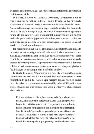 criadores possam se utilizar das tecnologias digitais sob a perspectiva
do interesse público.
O ministro Gilberto Gil participa do evento, dividindo um painel
com a ministra da cultura do Chile, Paulina Urrutia, Joi Ito, diretor do
iCommons, e Lawrence Lessig. A mesa foi mediada por Ronaldo Lemos.
No painel foram apresentados: a experiência brasileira dos Pontos de
Cultura, de estímulo à produção local e de incentivo ao compartilhamento de bens culturais em meio digital; o processo de remixagem
realizado pelos artistas japoneses de anime, e o Internet Archive, na
Califórnia, que apresentou uma proposta eloquente de acesso universal
a todo o conhecimento humano.
Em seu discurso, Gil fala de globalização, de indústria cultural, de
mutação, de antropofagia cultural e da possibilidade de trocas livres.
Sua fala guarda sintonia com iniciativas e declarações anteriores – tanto
do ministro, quanto do artista –, relacionadas às novas dinâmicas da
sociedade contemporânea, às práticas de compartilhamento e trabalho
colaborativo inerentes ao contexto das redes e tecnologias digitais e à
flexibilização do copyright para o trabalho criativo.
Partindo da letra de “Parabolicamará”, e exibindo no telão a capa
desse disco, em que sua filha Maria Gil leva na cabeça uma antena
parabólica de palha, Gil declara que sempre pensou “cultura como
uma obra aberta, como um software de código aberto”. E justifica essa
afirmação, dizendo que talvez pense assim por ter vivido tanto tempo
à beira do mar:
Entre as várias classificações que se pode fazer do ser humano, uma há que me parece conduzir a duas perspectivas
bastante distintas, ainda que complementares, sobre a
nossa situação no planeta: o ser litorâneo e o do interior.
Sou do litoral. Apesar de ter passado parte da infância no
interior, cresci com o éthos do litoral. Mais especificamente, da cidade de São Salvador da Bahia de Todos os Santos,
Brasil. Essa categoria a que pertenço tende a formar sua
212

 