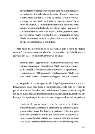 noção de pertencimento ao mundo com os olhos perdidos
no horizonte. Sentado à beira da praia, olhando o mar, este
cinema transcendental a que se refere Caetano Veloso,
ainda pequeno viajei por todos os oceanos, ancorei em
todos os portos, o bumbum firmemente posto no meu
lugar, a alma perambulando por algum lugar nenhum. O
continental tende a olhar com desconfiança para este ser,
que lhe parece frívolo e sonhador, pois é uma criatura mais
sólida, com raízes profundas plantadas em seu território,
noção clara de limites e caminhos.
Para falar dos commons, foco do evento, cita a letra de “Lugar
comum”, música de sua autoria feita em parceria com João Donato, e
gravada em 1974, no álbum Gilberto Gil ao vivo:
Beira do mar / Lugar comum / Começo do caminhar / Pra
beira de outro lugar / Beira do mar / Todo mar é um / Começo do caminhar / Pra dentro do fundo azul / A água bateu /
O vento soprou / O fogo do sol / O sal do senhor / Tudo isso
vem / Tudo isso vai / Pro mesmo lugar / De onde tudo sai.
Ao longo de toda a sua gestão, Gil foi pródigo em discursos e entrevistas nos quais misturava a inspiração do artista com os temas da
pauta ministerial. Seu discurso no i-Summit é, possivelmente, aquele
em que o autor mais se detém nessas interseções, fazendo, também, um
balanço das opções que fez durante sua vida pessoal, artística e política:
Habitante do porto, do vai e vem das ondas e das ideias,
cresci brasileiro, afirmação carregada de sentidos ambíguos e misteriosos. Em busca de certezas, voltei-me para
os irmãos do interior, paulistas e paulistanos, mineiros das
Gerais, amazônidas, sertanejos. Como artista, me comovi
com este a que chamei de meu povo e cantei suas agruras.
213

 