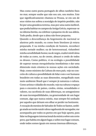 Mas como outro poeta português de olhos também fixos
no mar, sempre soube que não sou um, sou muitos. Este
que significativamente chamou-se Pessoa, se em um de
seus vários eus sofreu a nostalgia do império perdido, não
foi por uma grandeza terrena, mas por uma outra inefável,
que podia habitar os campos da Antiga Grécia, expressar-se
no idioma bretão, ou celebrar o pequeno rio de sua aldeia.
Tudo podia, desde que a alma não fosse pequena.
Quando a desconfiança da hegemonia do nacional se
alastrou pelo mundo, eu como bom litorâneo já estava
preparado. E na minha condição de homem, reconheci
minha metade mulher; na de heterossexual, vislumbrei
minha sensibilidade homo; na de negro, exaltei minh’alma
de todas as cores, na de crente, abracei o credo de todos
os deuses. Como político, vi na ecologia a possibilidade
de superar nossas mesquinharias imediatistas e dar uma
dimensão mais cósmica às nossas ações em sociedade.
Hoje, como ministro da Cultura do meu país, vejo no conceito de cultura a possibilidade de lidar com o ser humano
brasileiro em todas as suas dimensões, mergulhado num
meio ambiente Brasil que é sempre já natureza e cultura.
Como artista e cidadão do mundo, vejo na cultura o espaço
para o encontro de países, credos, etnias, sexualidades e
valores, na cacofonia de suas diferenças, no antagonismo
de suas incompatibilidades, na generosidade de um lugar
comum, algo que nunca existiu, mas sempre foi sonhado
por aqueles que deixam seu olhar se perder no horizonte.
A vocação do menino de Salvador de Todos os Santos, umbigo atado ao torrão natal e alma vagabunda de navegador, me
acompanha por todos os portos em que hoje aporto, para
falar na linguagem internacional da música sobre um certo
povo, que habita em algum lugar, e sobre esse lugar comum,
onde todos somos iguais em nossas imensas diferenças.
215

 