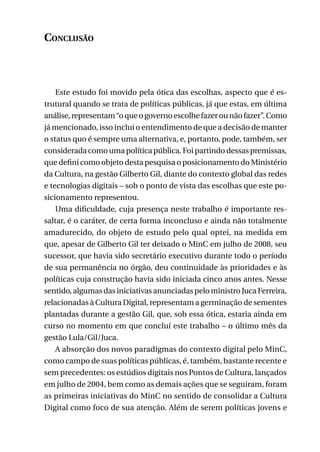 Conclusão

Este estudo foi movido pela ótica das escolhas, aspecto que é estrutural quando se trata de políticas públicas, já que estas, em última
análise, representam “o que o governo escolhe fazer ou não fazer”. Como
já mencionado, isso inclui o entendimento de que a decisão de manter
o status quo é sempre uma alternativa, e, portanto, pode, também, ser
considerada como uma política pública. Foi partindo dessas premissas,
que defini como objeto desta pesquisa o posicionamento do Ministério
da Cultura, na gestão Gilberto Gil, diante do contexto global das redes
e tecnologias digitais – sob o ponto de vista das escolhas que este posicionamento representou.
Uma dificuldade, cuja presença neste trabalho é importante ressaltar, é o caráter, de certa forma inconcluso e ainda não totalmente
amadurecido, do objeto de estudo pelo qual optei, na medida em
que, apesar de Gilberto Gil ter deixado o MinC em julho de 2008, seu
sucessor, que havia sido secretário executivo durante todo o período
de sua permanência no órgão, deu continuidade às prioridades e às
políticas cuja construção havia sido iniciada cinco anos antes. Nesse
sentido, algumas das iniciativas anunciadas pelo ministro Juca Ferreira,
relacionadas à Cultura Digital, representam a germinação de sementes
plantadas durante a gestão Gil, que, sob essa ótica, estaria ainda em
curso no momento em que concluí este trabalho – o último mês da
gestão Lula/Gil/Juca.
A absorção dos novos paradigmas do contexto digital pelo MinC,
como campo de suas políticas públicas, é, também, bastante recente e
sem precedentes: os estúdios digitais nos Pontos de Cultura, lançados
em julho de 2004, bem como as demais ações que se seguiram, foram
as primeiras iniciativas do MinC no sentido de consolidar a Cultura
Digital como foco de sua atenção. Além de serem políticas jovens e
217

 