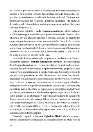 da trajetória pessoal e artística, consagrada internacionalmente, do
músico e compositor Gilberto Gil, protagonista da Tropicália, vanguarda pós-modernista da década de 1960 no Brasil. Também não
poderia prescindir das reflexões – poéticas e políticas – do ministro,
do artista e do ciberativista, registradas em seus muitos discursos,
canções e entrevistas.
O primeiro capítulo – Cada tempo em seu lugar – deste trabalho
analisa a passagem de Gilberto Gil pelo Ministério da Cultura, identificando, em sua atuação artística e política, as raízes de alguns dos
aspectos que foram marcantes em sua gestão. O capítulo termina
apresentando a proposta de instalação de estúdios digitais de produção
audiovisual nos Pontos de Cultura, a primeira política pública cultural
brasileira voltada ao contexto digital, fechando, assim, o ciclo iniciado
na seção Bastidores, que abre este livro.
Buscando ilustrar a dimensão da proposta dos Pontos de Cultura,
o segundo capítulo – Estudos culturais do software – discute o espaço
do software, das redes e das tecnologias digitais na sociedade contemporânea, levando em conta que, no presente contexto geopolítico, esse
espaço varia da ubiquidade à inexistência, nas diferentes regiões do
planeta, com questões e desafios diversos em cada caso. Focalizando
os grandes temas do cenário contemporâneo da cibercultura, recorre às
origens da internet para explorar movimentos como os que defendem
a criação de domínios públicos na rede (os commons), o software livre
e a cultura livre, a liberdade de expressão e a privacidade do indivíduo
no ciberespaço, a neutralidade da rede e a preservação de sua dinâmica
como espaço de colaboração. A experiência brasileira de tratamento
dessas questões na esfera das políticas públicas, tomada em sintonia
com as recomendações da Cúpula Mundial da Sociedade da Informação (ONU – Metas do Milênio) e com a Convenção sobre a Proteção
e Promoção da Diversidade das Expressões Culturais (UNESCO), é,
também, objeto deste capítulo.
O terceiro capítulo – Cultura Digital no MinC – aborda os movimentos preliminares que levaram ao posicionamento do Ministério da
20

 