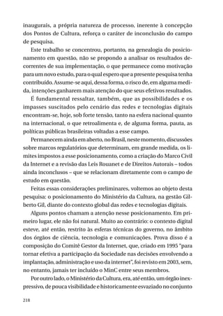 inaugurais, a própria natureza de processo, inerente à concepção
dos Pontos de Cultura, reforça o caráter de inconclusão do campo
de pesquisa.
Este trabalho se concentrou, portanto, na genealogia do posicionamento em questão, não se propondo a analisar os resultados decorrentes de sua implementação, o que permanece como motivação
para um novo estudo, para o qual espero que a presente pesquisa tenha
contribuído. Assume-se aqui, dessa forma, o risco de, em alguma medida, intenções ganharem mais atenção do que seus efetivos resultados.
É fundamental ressaltar, também, que as possibilidades e os
impasses suscitados pelo cenário das redes e tecnologias digitais
encontram-se, hoje, sob forte tensão, tanto na esfera nacional quanto
na internacional, o que retroalimenta e, de alguma forma, pauta, as
políticas públicas brasileiras voltadas a esse campo.
Permanecem ainda em aberto, no Brasil, neste momento, discussões
sobre marcos regulatórios que determinam, em grande medida, os limites impostos a esse posicionamento, como a criação do Marco Civil
da Internet e a revisão das Leis Rouanet e de Direitos Autorais – todos
ainda inconclusos – que se relacionam diretamente com o campo de
estudo em questão.
Feitas essas considerações preliminares, voltemos ao objeto desta
pesquisa: o posicionamento do Ministério da Cultura, na gestão Gilberto Gil, diante do contexto global das redes e tecnologias digitais.
Alguns pontos chamam a atenção nesse posicionamento. Em primeiro lugar, ele não foi natural. Muito ao contrário: o contexto digital
esteve, até então, restrito às esferas técnicas do governo, no âmbito
dos órgãos de ciência, tecnologia e comunicações. Prova disso é a
composição do Comitê Gestor da Internet, que, criado em 1995 “para
tornar efetiva a participação da Sociedade nas decisões envolvendo a
implantação, administração e uso da internet”, foi revisto em 2003, sem,
no entanto, jamais ter incluído o MinC entre seus membros.
Por outro lado, o Ministério da Cultura, era, até então, um órgão inexpressivo, de pouca visibilidade e historicamente esvaziado no conjunto
218

 
