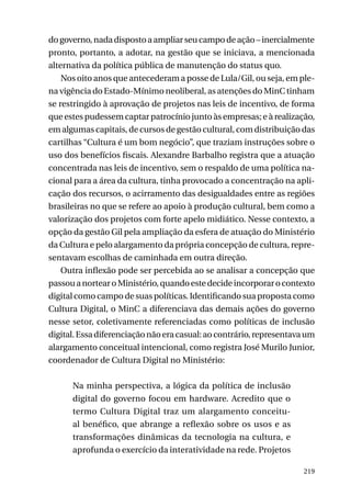 do governo, nada disposto a ampliar seu campo de ação – inercialmente
pronto, portanto, a adotar, na gestão que se iniciava, a mencionada
alternativa da política pública de manutenção do status quo.
Nos oito anos que antecederam a posse de Lula/Gil, ou seja, em plena vigência do Estado-Mínimo neoliberal, as atenções do MinC tinham
se restringido à aprovação de projetos nas leis de incentivo, de forma
que estes pudessem captar patrocínio junto às empresas; e à realização,
em algumas capitais, de cursos de gestão cultural, com distribuição das
cartilhas “Cultura é um bom negócio”, que traziam instruções sobre o
uso dos benefícios fiscais. Alexandre Barbalho registra que a atuação
concentrada nas leis de incentivo, sem o respaldo de uma política nacional para a área da cultura, tinha provocado a concentração na aplicação dos recursos, o acirramento das desigualdades entre as regiões
brasileiras no que se refere ao apoio à produção cultural, bem como a
valorização dos projetos com forte apelo midiático. Nesse contexto, a
opção da gestão Gil pela ampliação da esfera de atuação do Ministério
da Cultura e pelo alargamento da própria concepção de cultura, representavam escolhas de caminhada em outra direção.
Outra inflexão pode ser percebida ao se analisar a concepção que
passou a nortear o Ministério, quando este decide incorporar o contexto
digital como campo de suas políticas. Identificando sua proposta como
Cultura Digital, o MinC a diferenciava das demais ações do governo
nesse setor, coletivamente referenciadas como políticas de inclusão
digital. Essa diferenciação não era casual: ao contrário, representava um
alargamento conceitual intencional, como registra José Murilo Junior,
coordenador de Cultura Digital no Ministério:
Na minha perspectiva, a lógica da política de inclusão
digital do governo focou em hardware. Acredito que o
termo Cultura Digital traz um alargamento conceitual benéfico, que abrange a reflexão sobre os usos e as
transformações dinâmicas da tecnologia na cultura, e
aprofunda o exercício da interatividade na rede. Projetos
219

 