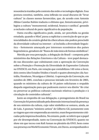 ressonância trazidas pelo contexto das redes e tecnologias digitais. Essa
postura constitui, também, uma inflexão no usual discurso de “levar
cultura” às classes menos favorecidas, que, de acordo com Antonio
Albino Canelas Rubim traduziu o elitismo que, historicamente, privilegiou a cultura “monumental, ocidental, branca e católica”, gerando
a exclusão cultural de parte significativa da população.
Outra escolha significativa pode, ainda, ser percebida na gestão
estudada, quando o MinC passa a explicitar a convicção de que as potencialidades do cenário global da cibercultura não podem prescindir
da diversidade cultural na internet – aí incluída a diversidade linguística – fortemente ameaçada por interesses econômicos dos países
hegemônicos, geradores de “fluxos de mão única de formas simbólicas”.
Movida por essa percepção, a delegação do Brasil – composta pelo
ministérios das Relações Exteriores e da Cultura – teve papel destacado nas discussões que culminaram com a aprovação da Convenção
sobre a Proteção e Promoção da Diversidade de Expressões Culturais
na UNESCO, em Paris, em votação que contabilizou 148 votos a favor,
dois contra (dos Estados Unidos e Israel) e quatro abstenções (da Austrália, Honduras, Nicarágua e Libéria). A aprovação da Convenção, em
outubro de 2005, concluía o processo iniciado em fevereiro de 2003,
quando os ministros da cultura de 16 países solicitaram o respaldo
daquela organização para que pudessem exercer seu direito “de criar
ou preservar as políticas culturais nacionais relativas à produção e à
circulação de conteúdos culturais”.
Junto ao empenho de sua delegação, o protagonismo do Brasil na
Convenção foi potencializado pela dimensão internacional da presença
de seu ministro da cultura, cujo valor simbólico se somava, ainda, ao
de Lula. A postura “ministro-artista” de Gilberto Gil, juntamente com
as viagens que este empreendia ao exterior, eram frequentemente criticadas pela imprensa brasileira. No entanto, pode-se inferir que o papel
por ele desempenhado, tanto na Convenção da UNESCO, quanto no
show em que tocou com Kofi Annan no plenário da ONU, bem como
sua presença no World Economic Fórum, em Davos, acompanhando o
221

 