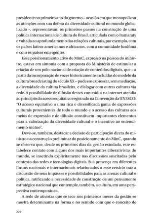 presidente no primeiro ano do governo – ocasião em que monopolizou
as atenções com sua defesa da diversidade cultural no mundo globalizado –, representavam os primeiros passos na construção de uma
política internacional de cultura do Brasil, articulada com o Itamaraty
e voltada ao aprofundamento das relações culturais, por exemplo, com
os países latino-americanos e africanos, com a comunidade lusófona
e com os países emergentes.
Esse posicionamento ativo do MinC, expresso na pessoa do ministro, estava em sintonia com a proposta do Ministério de estimular a
criação de um polo nacional de criação de conteúdos digitais, que – a
partir da incorporação de vozes historicamente excluídas do modelo da
cultura broadcasting do século XX – pudesse expressar, sem mediação,
a diversidade da cultura brasileira, e dialogar com outras culturas via
rede. A possibilidade de difusão desses conteúdos na internet atendia
ao princípio do acesso equitativo registrado na Convenção da UNESCO:
“O acesso equitativo a uma rica e diversificada gama de expressões
culturais provenientes de todo o mundo e o acesso das culturas aos
meios de expressão e de difusão constituem importantes elementos
para a valorização da diversidade cultural e o incentivo ao entendimento mútuo”.
Deve-se, também, destacar a decisão de participação direta do ministro na construção preliminar do posicionamento do MinC, quando
se observa que, desde os primeiros dias da gestão estudada, este estabelece contato com alguns dos mais importantes ciberativistas do
mundo, se inserindo explicitamente nas discussões suscitadas pelo
contexto das redes e tecnologias digitais. Sua presença em diferentes
fóruns nacionais e internacionais relacionados a esse cenário traz a
discussão de seus impasses e possibilidades para as arenas cultural e
política, ratificando a necessidade de construção de um pensamento
estratégico nacional que contemple, também, a cultura, em uma perspectiva contemporânea.
A rede de ativistas que se tece nos primeiros meses da gestão se
mostra determinante na forma e no sentido com que o conceito de
222

 