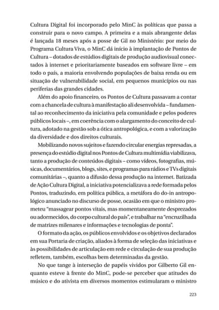 Cultura Digital foi incorporado pelo MinC às políticas que passa a
construir para o novo campo. A primeira e a mais abrangente delas
é lançada 18 meses após a posse de Gil no Ministério: por meio do
Programa Cultura Viva, o MinC dá início à implantação de Pontos de
Cultura – dotados de estúdios digitais de produção audiovisual conectados à internet e prioritariamente baseados em software livre – em
todo o país, a maioria envolvendo populações de baixa renda ou em
situação de vulnerabilidade social, em pequenos municípios ou nas
periferias das grandes cidades.
Além do apoio financeiro, os Pontos de Cultura passavam a contar
com a chancela de cultura à manifestação ali desenvolvida – fundamental ao reconhecimento da iniciativa pela comunidade e pelos poderes
públicos locais –, em coerência com o alargamento do conceito de cultura, adotado na gestão sob a ótica antropológica, e com a valorização
da diversidade e dos direitos culturais.
Mobilizando novos sujeitos e fazendo circular energias represadas, a
presença do estúdio digital nos Pontos de Cultura multimídia viabilizava,
tanto a produção de conteúdos digitais – como vídeos, fotografias, músicas, documentários, blogs, sites, e programas para rádios e TVs digitais
comunitárias –, quanto a difusão dessa produção na internet. Batizada
de Ação Cultura Digital, a iniciativa potencializava a rede formada pelos
Pontos, traduzindo, em política pública, a metáfora do do-in antropológico anunciado no discurso de posse, ocasião em que o ministro prometeu “massagear pontos vitais, mas momentaneamente desprezados
ou adormecidos, do corpo cultural do país”, e trabalhar na “encruzilhada
de matrizes milenares e informações e tecnologias de ponta”.
O formato da ação, os públicos envolvidos e os objetivos declarados
em sua Portaria de criação, aliados à forma de seleção das iniciativas e
às possibilidades de articulação em rede e circulação de sua produção
refletem, também, escolhas bem determinadas da gestão.
No que tange à interseção de papéis vividos por Gilberto Gil enquanto esteve à frente do MinC, pode-se perceber que atitudes do
músico e do ativista em diversos momentos estimularam o ministro
223

 