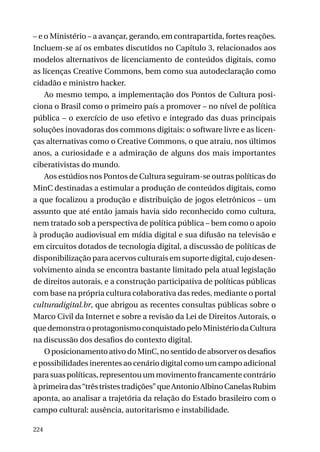 – e o Ministério – a avançar, gerando, em contrapartida, fortes reações.
Incluem-se aí os embates discutidos no Capítulo 3, relacionados aos
modelos alternativos de licenciamento de conteúdos digitais, como
as licenças Creative Commons, bem como sua autodeclaração como
cidadão e ministro hacker.
Ao mesmo tempo, a implementação dos Pontos de Cultura posiciona o Brasil como o primeiro país a promover – no nível de política
pública – o exercício de uso efetivo e integrado das duas principais
soluções inovadoras dos commons digitais: o software livre e as licenças alternativas como o Creative Commons, o que atraiu, nos últimos
anos, a curiosidade e a admiração de alguns dos mais importantes
ciberativistas do mundo.
Aos estúdios nos Pontos de Cultura seguiram-se outras políticas do
MinC destinadas a estimular a produção de conteúdos digitais, como
a que focalizou a produção e distribuição de jogos eletrônicos – um
assunto que até então jamais havia sido reconhecido como cultura,
nem tratado sob a perspectiva de política pública – bem como o apoio
à produção audiovisual em mídia digital e sua difusão na televisão e
em circuitos dotados de tecnologia digital, a discussão de políticas de
disponibilização para acervos culturais em suporte digital, cujo desenvolvimento ainda se encontra bastante limitado pela atual legislação
de direitos autorais, e a construção participativa de políticas públicas
com base na própria cultura colaborativa das redes, mediante o portal
culturadigital.br, que abrigou as recentes consultas públicas sobre o
Marco Civil da Internet e sobre a revisão da Lei de Direitos Autorais, o
que demonstra o protagonismo conquistado pelo Ministério da Cultura
na discussão dos desafios do contexto digital.
O posicionamento ativo do MinC, no sentido de absorver os desafios
e possibilidades inerentes ao cenário digital como um campo adicional
para suas políticas, representou um movimento francamente contrário
à primeira das “três tristes tradições” que Antonio Albino Canelas Rubim
aponta, ao analisar a trajetória da relação do Estado brasileiro com o
campo cultural: ausência, autoritarismo e instabilidade.
224

 