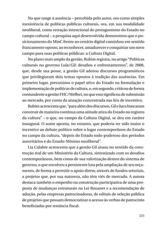 No que tange à ausência – percebida pelo autor, ora como simples
inexistência de políticas públicas culturais, ora, em sua modalidade
neoliberal, como retração intencional do protagonismo do Estado no
campo cultural – a pesquisa aqui desenvolvida demonstrou que o posicionamento do MinC frente ao cenário digital caminhou em sentido
francamente oposto, ao reconhecer, amadurecer e conquistar um novo
campo para suas políticas públicas: a Cultura Digital.
No plano mais amplo da gestão, Rubim registra, no artigo “Políticas
culturais no governo Lula/Gil: desafios e enfrentamentos”, de 2008,
que, desde sua posse, a gestão Gil adotou discursos programáticos
que privilegiaram dois temas opostos à tradição das ausências. Em
primeiro lugar, preconizou o papel ativo do Estado na formulação e
implementação de políticas de cultura, e, em segundo, criticou de forma
contundente a gestão FHC/Weffort, no que esta significou de submissão
ao mercado, por conta da atuação concentrada nas leis de incentivo.
Rubim acrescenta que, “para além dos discursos, Gil e Juca buscaram
construir de maneira contínua uma atitude ativa do Estado no registro
da cultura” – o que, no campo da Cultura Digital, se deu em caráter
inaugural. O autor aponta, no entanto, que poderia ter sido maior o
incentivo ao debate político sobre o lugar contemporâneo do Estado
no campo da cultura, “depois do Estado todo-poderoso dos períodos
autoritários e do Estado-Mínimo neoliberal”.
Lia Calabre acrescenta que a gestão Gil atuou no sentido da construção real de um Ministério da Cultura, sintonizado com os desafios
contemporâneos, bem como de sua valorização dentro do sistema de
governo, o que envolveu a persistente luta pela ampliação de seu orçamento, de forma a permitir o apoio direto, através de fundos setoriais,
a projetos que, por sua natureza, não têm viés de mercado. A autora
destaca também o empenho na construção participativa de uma proposta de mudanças estruturais na Lei Rouanet e a recomendação de
adoção, pelas empresas patrocinadoras, de editais de seleção pública
de projetos que possam democratizar o acesso às verbas de patrocínio
beneficiadas por renúncia fiscal.
225

 