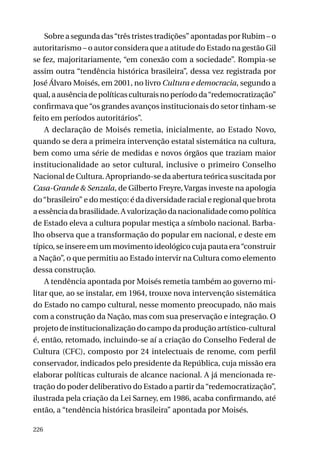 Sobre a segunda das “três tristes tradições” apontadas por Rubim – o
autoritarismo – o autor considera que a atitude do Estado na gestão Gil
se fez, majoritariamente, “em conexão com a sociedade”. Rompia-se
assim outra “tendência histórica brasileira”, dessa vez registrada por
José Álvaro Moisés, em 2001, no livro Cultura e democracia, segundo a
qual, a ausência de políticas culturais no período da “redemocratização”
confirmava que “os grandes avanços institucionais do setor tinham-se
feito em períodos autoritários”.
A declaração de Moisés remetia, inicialmente, ao Estado Novo,
quando se dera a primeira intervenção estatal sistemática na cultura,
bem como uma série de medidas e novos órgãos que traziam maior
institucionalidade ao setor cultural, inclusive o primeiro Conselho
Nacional de Cultura. Apropriando-se da abertura teórica suscitada por
Casa-Grande & Senzala, de Gilberto Freyre, Vargas investe na apologia
do “brasileiro” e do mestiço: é da diversidade racial e regional que brota
a essência da brasilidade. A valorização da nacionalidade como política
de Estado eleva a cultura popular mestiça a símbolo nacional. Barbalho observa que a transformação do popular em nacional, e deste em
típico, se insere em um movimento ideológico cuja pauta era “construir
a Nação”, o que permitiu ao Estado intervir na Cultura como elemento
dessa construção.
A tendência apontada por Moisés remetia também ao governo militar que, ao se instalar, em 1964, trouxe nova intervenção sistemática
do Estado no campo cultural, nesse momento preocupado, não mais
com a construção da Nação, mas com sua preservação e integração. O
projeto de institucionalização do campo da produção artístico-cultural
é, então, retomado, incluindo-se aí a criação do Conselho Federal de
Cultura (CFC), composto por 24 intelectuais de renome, com perfil
conservador, indicados pelo presidente da República, cuja missão era
elaborar políticas culturais de alcance nacional. A já mencionada retração do poder deliberativo do Estado a partir da “redemocratização”,
ilustrada pela criação da Lei Sarney, em 1986, acaba confirmando, até
então, a “tendência histórica brasileira” apontada por Moisés.
226

 