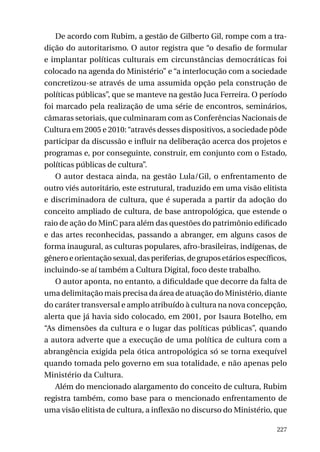De acordo com Rubim, a gestão de Gilberto Gil, rompe com a tradição do autoritarismo. O autor registra que “o desafio de formular
e implantar políticas culturais em circunstâncias democráticas foi
colocado na agenda do Ministério” e “a interlocução com a sociedade
concretizou-se através de uma assumida opção pela construção de
políticas públicas”, que se manteve na gestão Juca Ferreira. O período
foi marcado pela realização de uma série de encontros, seminários,
câmaras setoriais, que culminaram com as Conferências Nacionais de
Cultura em 2005 e 2010: “através desses dispositivos, a sociedade pôde
participar da discussão e influir na deliberação acerca dos projetos e
programas e, por conseguinte, construir, em conjunto com o Estado,
políticas públicas de cultura”.
O autor destaca ainda, na gestão Lula/Gil, o enfrentamento de
outro viés autoritário, este estrutural, traduzido em uma visão elitista
e discriminadora de cultura, que é superada a partir da adoção do
conceito ampliado de cultura, de base antropológica, que estende o
raio de ação do MinC para além das questões do patrimônio edificado
e das artes reconhecidas, passando a abranger, em alguns casos de
forma inaugural, as culturas populares, afro-brasileiras, indígenas, de
gênero e orientação sexual, das periferias, de grupos etários específicos,
incluindo-se aí também a Cultura Digital, foco deste trabalho.
O autor aponta, no entanto, a dificuldade que decorre da falta de
uma delimitação mais precisa da área de atuação do Ministério, diante
do caráter transversal e amplo atribuído à cultura na nova concepção,
alerta que já havia sido colocado, em 2001, por Isaura Botelho, em
“As dimensões da cultura e o lugar das políticas públicas”, quando
a autora adverte que a execução de uma política de cultura com a
abrangência exigida pela ótica antropológica só se torna exequível
quando tomada pelo governo em sua totalidade, e não apenas pelo
Ministério da Cultura.
Além do mencionado alargamento do conceito de cultura, Rubim
registra também, como base para o mencionado enfrentamento de
uma visão elitista de cultura, a inflexão no discurso do Ministério, que
227

 