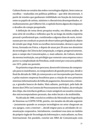Cultura frente ao cenário das redes e tecnologias digitais, bem como as
escolhas – traduzidas em políticas públicas – que dele decorreram. A
partir de tensões que ganharam visibilidade em função da interseção
entre os papéis de artista, ministro e ciberativista desempenhados, simultaneamente, por Gilberto Gil, o capítulo ilustra alguns dos impasses
e desafios do campo pesquisado.
A definição do tema desta pesquisa resulta, em última análise, de
uma série de escolhas e inflexões que fiz ao longo da minha trajetória
pessoal e profissional que, combinadas a alguma dose de sorte, terminaram por me conduzir ao posto de observadora privilegiada do objeto
de estudo que elegi. Entre as escolhas mencionadas, destaco a que me
levou, formada em Física, e depois de atuar por 20 anos nos domínios
da tecnologia e da Ciência da Computação, a migrar, progressivamente,
para o campo das Comunicações, e, mais adiante, da Cultura, dentro
da mesma instituição, um privilégio que somente uma empresa com o
porte e a complexidade da Petrobras, onde entrei por concurso público
em 1975, pôde me permitir.
Na primeira etapa desse percurso, desenvolvi sistemas de computação para os mainframes, os computadores de grande porte que, desde o
final da década de 1960, já começavam a ser incorporados por bancos
e pelas maiores empresas brasileiras para a criação de seus primeiros
sistemas informatizados de folha de pagamento, faturamento, cobrança, e grandes bancos de dados. Mais adiante, participei, pelo lado de
dentro dos CPDs (os Centros de Processamento de Dados), da revolução
dos chips, das interfaces gráficas e mais amigáveis ao usuário comum,
dos microcomputadores pessoais, das redes locais e da multimídia.
Na década de 1980, concluí os créditos do Mestrado em Engenharia
de Sistemas na COPPE/UFRJ, porém, em meados da década seguinte
– justamente quando os avanços tecnológicos no setor chegavam ao
seu apogeu, com a internet –, decidi migrar para as atividades de comunicação corporativa. Inicialmente, coordenei essa área no âmbito
do próprio órgão de Tecnologia da Informação e, mais adiante, na Área
Internacional. Em paralelo, concluí um MBA de Comunicação com
21

 