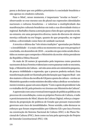 passa a declarar que seu público prioritário é a sociedade brasileira e
não apenas os criadores culturais.
Para o MinC, nesse momento, é importante “revelar os brasis” –
observando-se esse mesmo uso do plural nas expressões identidades
nacionais e culturas brasileiras – e valorizar a multiplicidade das
manifestações culturais brasileiras em toda a sua diversidade étnica e
regional. Barbalho chama a atenção para o fato de que a proposta se dá,
no entanto, em uma perspectiva diversa, tanto do discurso de síntese
mestiça utilizado na era Vargas, quanto do que propunha, no regime
militar, a diversidade como fator de unidade nacional.
A terceira e última das “três tristes tradições” apontadas por Rubim
– a instabilidade – é a mais crítica no momento em que esta pesquisa é
concluída, em dezembro de 2010 –, ocasião em que estão sendo discutidos os nomes que comporão o Ministério da recém-eleita presidente
da República Dilma Roussef.
Os mais de 20 nomes já apontados pela imprensa como possíveis
sucessores de Juca Ferreira evidenciam o novo patamar onde se encontra,
hoje, o Ministério da Cultura – até oito anos atrás um ministério pequeno,
de pouca visibilidade e expressão, que a poucos poderia seduzir. Essa
transformação pode ser ilustrada pela declaração que Augusto Boal – um
dos maiores críticos da escolha de Gil para a pasta da cultura – enviou ao
Ministério quando o então ministro decidiu voltar a dedicar-se exclusivamente à música, quase seis anos depois: “Com o apoio do presidente Lula
e o trabalho de Gil, pela primeira vez tivemos um Ministério da Cultura”.
A apreensão com uma eventual interrupção de políticas públicas em
processo de consolidação, como os próprios Pontos de Cultura, e todo
o posicionamento do MinC diante da Cultura Digital, reforça a importância da proposição de políticas de Estado que possam transcender
governos sem risco de instabilidades. Nesse sentido, cabe destacar os
esforços que foram empreendidos por Gilberto Gil e por Juca Ferreira
na construção do Sistema Nacional de Cultura (SNC) e do Plano Nacional de Cultura (PNC), bem como na luta pela aprovação do Projeto
de Emenda Constitucional (PEC) 150.
228

 