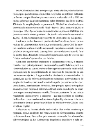 O SNC institucionaliza a cooperação entre a União, os estados e os
municípios para formular, fomentar e executar as políticas culturais,
de forma compartilhada e pactuada com a sociedade civil; o PNC define as diretrizes da política cultural pelos próximos dez anos; e a PEC
150 trata da ampliação do orçamento do Ministério, vinculando-o a
percentuais mínimos em cada nível – federal (2%), estadual (1,5%) e
municipal (1%). Apesar dos esforços do MinC, apenas o PNC teve seu
processo concluído no governo Lula, tendo sido transformado na Lei
12.343/10, sancionada pelo presidente no último mês de sua gestão.
A reforma da Lei Rouanet, que institui o Procultura, bem como a
revisão da Lei de Direitos Autorais, e a criação do Marco Civil da Internet – embora tenham trazido à discussão esses temas, aberto consulta
pública e avançado – não conseguiram ser concluídos antes do final
da gestão Lula, deixando espaço aberto para a ameaça da terceira das
“tristes tradições” apontadas por Rubim.
Além dos problemas inerentes à instabilidade em si, é preciso
ressaltar que, principalmente, no caso do Marco Civil da Internet, sua
não conclusão, no contexto de mudança governamental e ministerial,
traz a ameaça de descontinuidade ao processo de construção de um
documento cujo foco é a garantia dos direitos fundamentais dos cidadãos, no que se refere à liberdade de expressão, à privacidade e ao
amplo direito de acesso à rede em todo o país, questões cruciais que,
dessa forma, permanecem no vácuo. Isso porque, apesar dos quinze
anos de acesso público à internet, o Brasil ainda não dispõe de qualquer regulamentação nesse sentido. Trata-se, portanto, de um marco
regulatório incontornável e inadiável – que representará as escolhas
do Brasil no contexto das redes e tecnologias digitais – e se relaciona
diretamente com as políticas públicas do Ministério da Cultura para
a Cultura Digital.
A situação se mostra ainda mais crítica diante das tensões que
marcam, hoje, o contexto das redes, tanto na esfera nacional quanto
na internacional, ilustradas pela recente retomada das discussões
sobre o projeto da Lei Azeredo no Legislativo brasileiro e pela po229

 