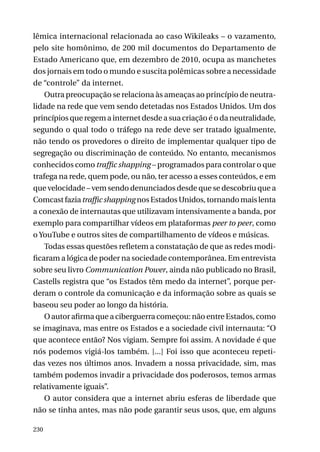 lêmica internacional relacionada ao caso Wikileaks – o vazamento,
pelo site homônimo, de 200 mil documentos do Departamento de
Estado Americano que, em dezembro de 2010, ocupa as manchetes
dos jornais em todo o mundo e suscita polêmicas sobre a necessidade
de “controle” da internet.
Outra preocupação se relaciona às ameaças ao princípio de neutralidade na rede que vem sendo detetadas nos Estados Unidos. Um dos
princípios que regem a internet desde a sua criação é o da neutralidade,
segundo o qual todo o tráfego na rede deve ser tratado igualmente,
não tendo os provedores o direito de implementar qualquer tipo de
segregação ou discriminação de conteúdo. No entanto, mecanismos
conhecidos como traffic shapping – programados para controlar o que
trafega na rede, quem pode, ou não, ter acesso a esses conteúdos, e em
que velocidade – vem sendo denunciados desde que se descobriu que a
Comcast fazia traffic shapping nos Estados Unidos, tornando mais lenta
a conexão de internautas que utilizavam intensivamente a banda, por
exemplo para compartilhar vídeos em plataformas peer to peer, como
o YouTube e outros sites de compartilhamento de vídeos e músicas.
Todas essas questões refletem a constatação de que as redes modificaram a lógica de poder na sociedade contemporânea. Em entrevista
sobre seu livro Communication Power, ainda não publicado no Brasil,
Castells registra que “os Estados têm medo da internet”, porque perderam o controle da comunicação e da informação sobre as quais se
baseou seu poder ao longo da história.
O autor afirma que a ciberguerra começou: não entre Estados, como
se imaginava, mas entre os Estados e a sociedade civil internauta: “O
que acontece então? Nos vigiam. Sempre foi assim. A novidade é que
nós podemos vigiá-los também. [...] Foi isso que aconteceu repetidas vezes nos últimos anos. Invadem a nossa privacidade, sim, mas
também podemos invadir a privacidade dos poderosos, temos armas
relativamente iguais”.
O autor considera que a internet abriu esferas de liberdade que
não se tinha antes, mas não pode garantir seus usos, que, em alguns
230

 