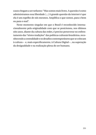 casos chegam a ser nefastos: “Mas somos mais livres. A questão é como
administramos essa liberdade [...] A grande questão da internet é que
ela é um espelho de nós mesmos. Amplifica o que somos, para o bem
ou para o mal”.
Neste momento singular em que o Brasil é reconhecido internacionalmente pela originalidade com que se posicionou, nos últimos
oito anos, diante da cultura das redes, é preciso perseverar no enfrentamento das “tristes tradições” das políticas culturais brasileiras, reconhecendo a centralidade e os desafios contemporâneos que se colocam
à cultura – e, mais especificamente, à Cultura Digital – , na superação
da desigualdade e na realização plena do ser humano.

231

 