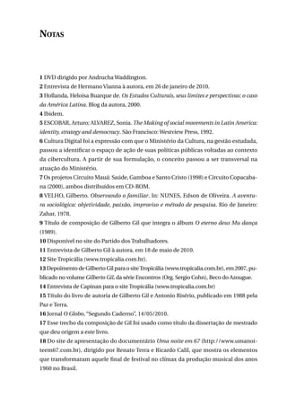 Notas

1 DVD dirigido por Andrucha Waddington.
2 Entrevista de Hermano Vianna à autora, em 26 de janeiro de 2010.
3 Hollanda, Heloisa Buarque de. Os Estudos Culturais, seus limites e perspectivas: o caso
da América Latina. Blog da autora, 2000.
4 Ibidem.
5 ESCOBAR, Arturo; ALVAREZ, Sonia. The Making of social movements in Latin America:
identity, strategy and democracy. São Francisco: Westview Press, 1992.
6 Cultura Digital foi a expressão com que o Ministério da Cultura, na gestão estudada,
passou a identificar o espaço de ação de suas políticas públicas voltadas ao contexto
da cibercultura. A partir de sua formulação, o conceito passou a ser transversal na
atuação do Ministério.
7 Os projetos Circuito Mauá: Saúde, Gamboa e Santo Cristo (1998) e Circuito Copacabana (2000), ambos distribuídos em CD-ROM.
8 VELHO, Gilberto. Observando o familiar. In: NUNES, Edson de Oliveira. A aventura sociológica: objetividade, paixão, improviso e método de pesquisa. Rio de Janeiro:
Zahar, 1978.
9 Título de composição de Gilberto Gil que integra o álbum O eterno deus Mu dança
(1989).
10 Disponível no site do Partido dos Trabalhadores.
11 Entrevista de Gilberto Gil à autora, em 18 de maio de 2010.
12 Site Tropicália (www.tropicalia.com.br).
13 Depoimento de Gilberto Gil para o site Tropicália (www.tropicalia.com.br), em 2007, publicado no volume Gilberto Gil, da série Encontros (Org. Sergio Cohn), Beco do Azougue.
14 Entrevista de Capinan para o site Tropicália (www.tropicalia.com.br)
15 Título do livro de autoria de Gilberto Gil e Antonio Risério, publicado em 1988 pela
Paz e Terra.
16 Jornal O Globo, “Segundo Caderno”, 14/05/2010.
17 Esse trecho da composição de Gil foi usado como título da dissertação de mestrado
que deu origem a este livro.
18 Do site de apresentação do documentário Uma noite em 67 (http://www.umanoiteem67.com.br), dirigido por Renato Terra e Ricardo Calil, que mostra os elementos
que transformaram aquele final de festival no clímax da produção musical dos anos
1960 no Brasil.
233

 