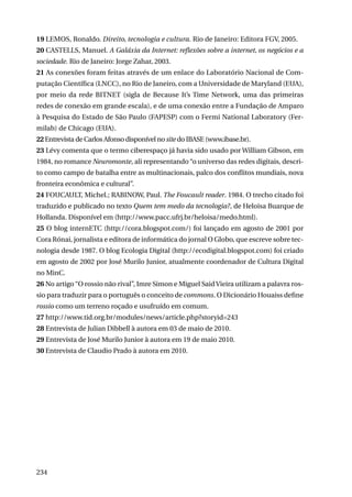 19 LEMOS, Ronaldo. Direito, tecnologia e cultura. Rio de Janeiro: Editora FGV, 2005.
20 CASTELLS, Manuel. A Galáxia da Internet: reflexões sobre a internet, os negócios e a
sociedade. Rio de Janeiro: Jorge Zahar, 2003.
21 As conexões foram feitas através de um enlace do Laboratório Nacional de Computação Científica (LNCC), no Rio de Janeiro, com a Universidade de Maryland (EUA),
por meio da rede BITNET (sigla de Because It’s Time Network, uma das primeiras
redes de conexão em grande escala), e de uma conexão entre a Fundação de Amparo
à Pesquisa do Estado de São Paulo (FAPESP) com o Fermi National Laboratory (Fermilab) de Chicago (EUA).
22 Entrevista de Carlos Afonso disponível no site do IBASE (www.ibase.br).
23 Lévy comenta que o termo ciberespaço já havia sido usado por William Gibson, em
1984, no romance Neuromonte, ali representando “o universo das redes digitais, descrito como campo de batalha entre as multinacionais, palco dos conflitos mundiais, nova
fronteira econômica e cultural”.
24 FOUCAULT, Michel.; RABINOW, Paul. The Foucault reader. 1984. O trecho citado foi
traduzido e publicado no texto Quem tem medo da tecnologia?, de Heloisa Buarque de
Hollanda. Disponível em (http://www.pacc.ufrj.br/heloisa/medo.html).
25 O blog internETC (http://cora.blogspot.com/) foi lançado em agosto de 2001 por
Cora Rónai, jornalista e editora de informática do jornal O Globo, que escreve sobre tecnologia desde 1987. O blog Ecologia Digital (http://ecodigital.blogspot.com) foi criado
em agosto de 2002 por José Murilo Junior, atualmente coordenador de Cultura Digital
no MinC.
26 No artigo “O rossio não rival”, Imre Simon e Miguel Said Vieira utilizam a palavra rossio para traduzir para o português o conceito de commons. O Dicionário Houaiss define
rossio como um terreno roçado e usufruído em comum.
27 http://www.tid.org.br/modules/news/article.php?storyid=243
28 Entrevista de Julian Dibbell à autora em 03 de maio de 2010.
29 Entrevista de José Murilo Junior à autora em 19 de maio 2010.
30 Entrevista de Claudio Prado à autora em 2010.

234

 