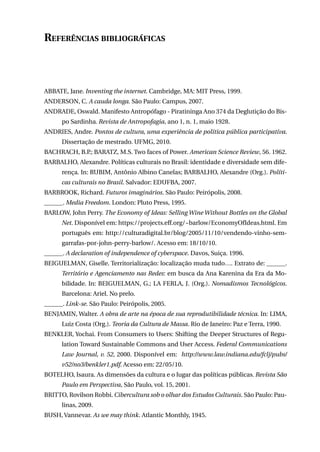 Referências bibliográficas

ABBATE, Jane. Inventing the internet. Cambridge, MA: MIT Press, 1999.
ANDERSON, C. A cauda longa. São Paulo: Campus, 2007.
ANDRADE, Oswald. Manifesto Antropófago - Piratininga Ano 374 da Deglutição do Bispo Sardinha. Revista de Antropofagia, ano 1, n. 1, maio 1928.
ANDRIES, Andre. Pontos de cultura, uma experiência de política pública participativa.
Dissertação de mestrado. UFMG, 2010.
BACHRACH, B.P.; BARATZ, M.S. Two faces of Power. American Science Review, 56. 1962.
BARBALHO, Alexandre. Políticas culturais no Brasil: identidade e diversidade sem diferença. In: RUBIM, Antônio Albino Canelas; BARBALHO, Alexandre (Org.). Políticas culturais no Brasil. Salvador: EDUFBA, 2007.
BARBROOK, Richard. Futuros imaginários. São Paulo: Peirópolis, 2008.
______. Media Freedom. London: Pluto Press, 1995.
BARLOW, John Perry. The Economy of Ideas: Selling Wine Without Bottles on the Global
Net. Disponível em: https://projects.eff.org/~barlow/EconomyOfIdeas.html. Em
português em: http://culturadigital.br/blog/2005/11/10/vendendo-vinho-semgarrafas-por-john-perry-barlow/. Acesso em: 18/10/10.
______. A declaration of independence of cyberspace. Davos, Suiça. 1996.
BEIGUELMAN, Giselle. Territorialização: localização muda tudo…. Extrato de: ______.
Território e Agenciamento nas Redes: em busca da Ana Karenina da Era da Mobilidade. In: Beiguelman, G.; La Ferla, J. (Org.). Nomadismos Tecnológicos.
Barcelona: Ariel. No prelo.
______. Link-se. São Paulo: Peirópolis, 2005.
BENJAMIN, Walter. A obra de arte na época de sua reprodutibilidade técnica. In: LIMA,
Luiz Costa (Org.). Teoria da Cultura de Massa. Rio de Janeiro: Paz e Terra, 1990.
BENKLER, Yochai. From Consumers to Users: Shifting the Deeper Structures of Regulation Toward Sustainable Commons and User Access. Federal Communications
Law Journal, v. 52, 2000. Disponível em: http://www.law.indiana.edu/fclj/pubs/
v52/no3/benkler1.pdf. Acesso em: 22/05/10.
BOTELHO, Isaura. As dimensões da cultura e o lugar das políticas públicas. Revista São
Paulo em Perspectiva, São Paulo, vol. 15, 2001.
BRITTO, Rovilson Robbi. Cibercultura sob o olhar dos Estudos Culturais. São Paulo: Paulinas, 2009.
BUSH, Vannevar. As we may think. Atlantic Monthly, 1945.
235

 