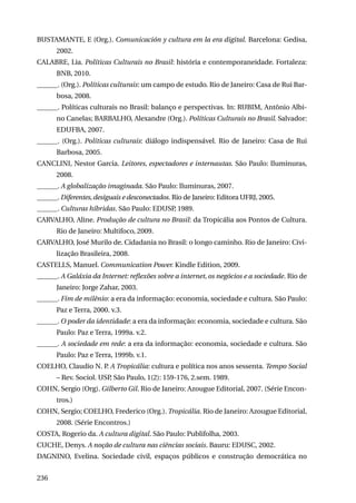 BUSTAMANTE, E (Org.). Comunicación y cultura em la era digital. Barcelona: Gedisa,
2002.
CALABRE, Lia. Políticas Culturais no Brasil: história e contemporaneidade. Fortaleza:
BNB, 2010.
______. (Org.). Políticas culturais: um campo de estudo. Rio de Janeiro: Casa de Rui Barbosa, 2008.
______. Políticas culturais no Brasil: balanço e perspectivas. In: RUBIM, Antônio Albino Canelas; BARBALHO, Alexandre (Org.). Políticas Culturais no Brasil. Salvador:
EDUFBA, 2007.
______. (Org.). Políticas culturais: diálogo indispensável. Rio de Janeiro: Casa de Rui
Barbosa, 2005.
CANCLINI, Nestor Garcia. Leitores, espectadores e internautas. São Paulo: Iluminuras,
2008.
______. A globalização imaginada. São Paulo: Iluminuras, 2007.
______. Diferentes, desiguais e desconectados. Rio de Janeiro: Editora UFRJ, 2005.
______. Culturas híbridas. São Paulo: EDUSP, 1989.
CARVALHO, Aline. Produção de cultura no Brasil: da Tropicália aos Pontos de Cultura.
Rio de Janeiro: Multifoco, 2009.
CARVALHO, José Murilo de. Cidadania no Brasil: o longo caminho. Rio de Janeiro: Civilização Brasileira, 2008.
CASTELLS, Manuel. Communication Power. Kindle Edition, 2009.
______. A Galáxia da Internet: reflexões sobre a internet, os negócios e a sociedade. Rio de
Janeiro: Jorge Zahar, 2003.
______. Fim de milênio: a era da informação: economia, sociedade e cultura. São Paulo:
Paz e Terra, 2000. v.3.
______. O poder da identidade: a era da informação: economia, sociedade e cultura. São
Paulo: Paz e Terra, 1999a. v.2.
______. A sociedade em rede: a era da informação: economia, sociedade e cultura. São
Paulo: Paz e Terra, 1999b. v.1.
COELHO, Claudio N. P. A Tropicália: cultura e política nos anos sessenta. Tempo Social
– Rev. Sociol. USP, São Paulo, 1(2): 159-176, 2.sem. 1989.
COHN, Sergio (Org). Gilberto Gil. Rio de Janeiro: Azougue Editorial, 2007. (Série Encontros.)
COHN, Sergio; COELHO, Frederico (Org.). Tropicália. Rio de Janeiro: Azougue Editorial,
2008. (Série Encontros.)
COSTA, Rogerio da. A cultura digital. São Paulo: Publifolha, 2003.
CUCHE, Denys. A noção de cultura nas ciências sociais. Bauru: EDUSC, 2002.
DAGNINO, Evelina. Sociedade civil, espaços públicos e construção democrática no
236

 