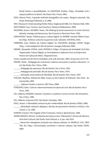 Brasil: limites e possibilidades. In: Dagnino, Evelina. (Org.). Sociedade civil e
espaços públicos no Brasil. São Paulo: Paz e Terra, 2002.
DIAS, Marcia Tosta. A grande indústria fonográfica em xeque. Margem esquerda, São
Paulo: Boitempo Editorial, n. 8, 2006.
DYE, Thomas D. Understanding Public Policy. Englewood Cliffs, N.J. Prentice Hall, 1984.
DOCTORAW, Cory. Content. San Francisco: Tachyon Publications, 2008.
ESCOBAR, Arturo; ALVAREZ, Sonia. The Making of social movements in Latin America:
identity, strategy and democracy. São Francisco: Westview Press, 1992.
FERNANDES, Taiane. Políticas para a cultura digital. In: RUBIM, Antonio Albino Canelas (Org). Políticas culturais no governo Lula. Salvador: EDUFBA, 2010.
FERREIRA, Juca. Política da Cultura Digital. In: SAVAZONI, Rodrigo; COHN, Sergio
(Org.). Culturadigital.br. Rio de Janeiro: Azougue Editorial, 2009.
FREIRE, Alexandre; FOINA, Ariel; FONSECA, Felipe. O Impacto da Sociedade Civil (des)
Organizada: Cultura Digital, os Articuladores e Software Livre no Projeto dos
Pontos de Cultura do MinC. Disponível em:
www.e-estudo.com.br/Docs/sociedade_civil_soft_livre.doc. 2003. Acesso em: 25/11/10.
FREIRE, Paulo. Pedagogia da Autonomia: saberes necessários à prática educativa. 14.
ed. São Paulo: Paz e Terra, 1996.
______. Pedagogia da esperança. Rio de Janeiro: Paz e Terra, 1992.
______. Pedagogia do oprimido. Rio de Janeiro: Paz e Terra, 1970.
______. Educação como prática de liberdade. Rio de Janeiro: Paz e Terra, 1967.
FULLER, Matthew. Behind the Blip: essays on the Culture of Software. New York: Autonomedia, 2003.
______. Software Studies: a lexicon. MIT Press, 2008.
FURTADO, Celso. Cultura e desenvolvimento em época de crise. Rio de Janeiro: Paz e
Terra, 1984.
GIL, Gilberto; RISERIO, Antonio. O poético e o político e outros escritos. Rio de Janeiro:
Paz e Terra, 1988.
GIL, Gilberto. Expresso 2222. São Paulo: Corrupio, 1982.
HALL, Stuart. A identidade cultural na pós-modernidade. Rio de Janeiro: DP&A, 2006.
______. Identidade cultural e diáspora. Revista do patrimônio Histórico Artístico e Nacional, n. 24, 1996.
HARDIN, Garrett. The Tragedy of the Commons. Science, Special issue, 1968.
HERSCHMANN, Micael. A indústria da música como “laboratório”. Revista do Observatório Itaú Cultural, São Paulo: Itaú Cultural, n. 9, jan.-abr 2010.
______. Boom dos videogames musicais nas culturas urbanas. In: BORELLI, S.H.; FREITAS, R.F. (Org.). Comunicação, narrativas e culturas urbanas. São Paulo: EDUC,
2009.
237

 